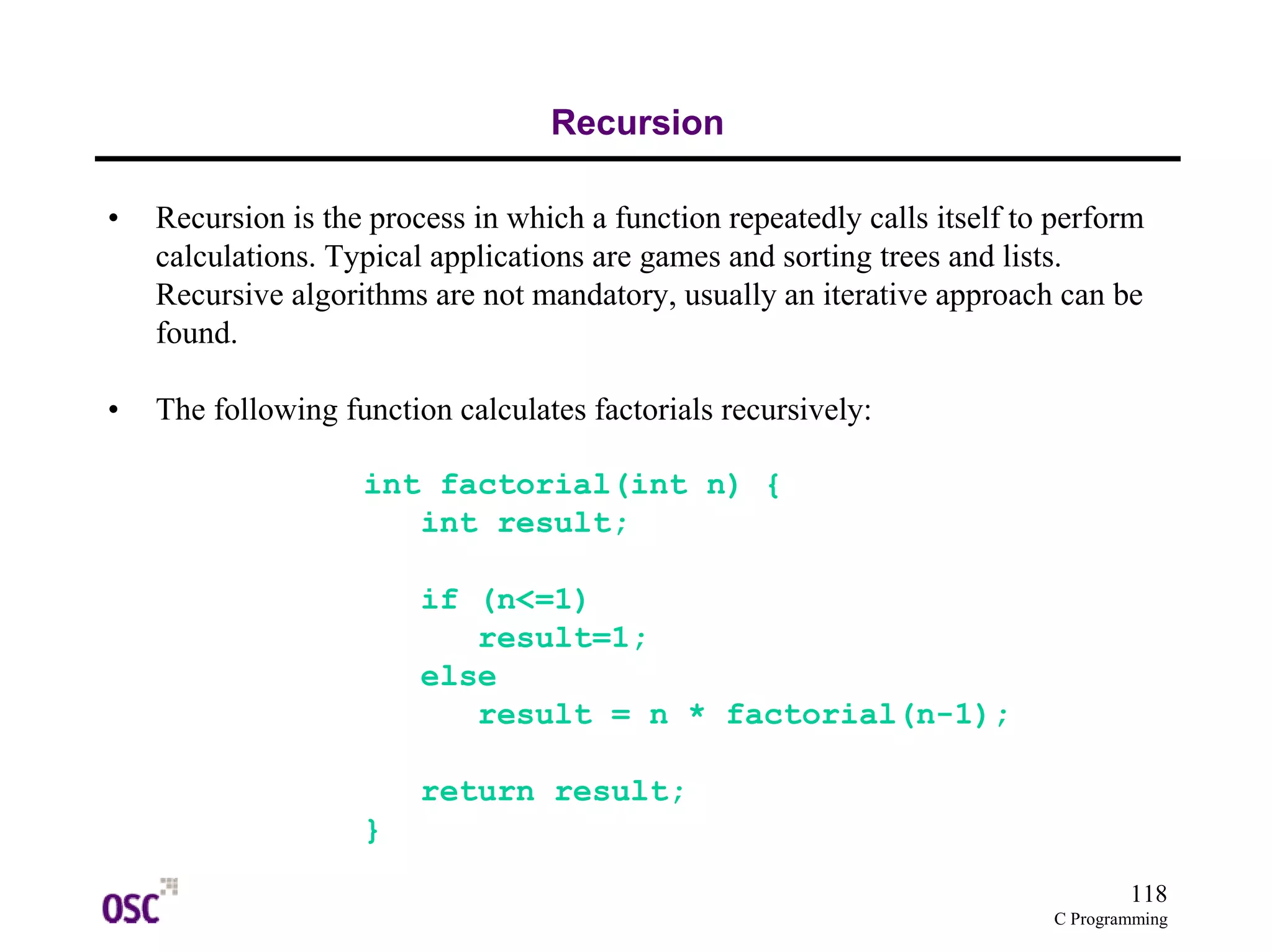 118 
C Programming 
Recursion 
• Recursion is the process in which a function repeatedly calls itself to perform 
calculations. Typical applications are games and sorting trees and lists. 
Recursive algorithms are not mandatory, usually an iterative approach can be 
found. 
• The following function calculates factorials recursively: 
int factorial(int n) { 
int result; 
if (n<=1) 
result=1; 
else 
result = n * factorial(n-1); 
return result; 
} 
 