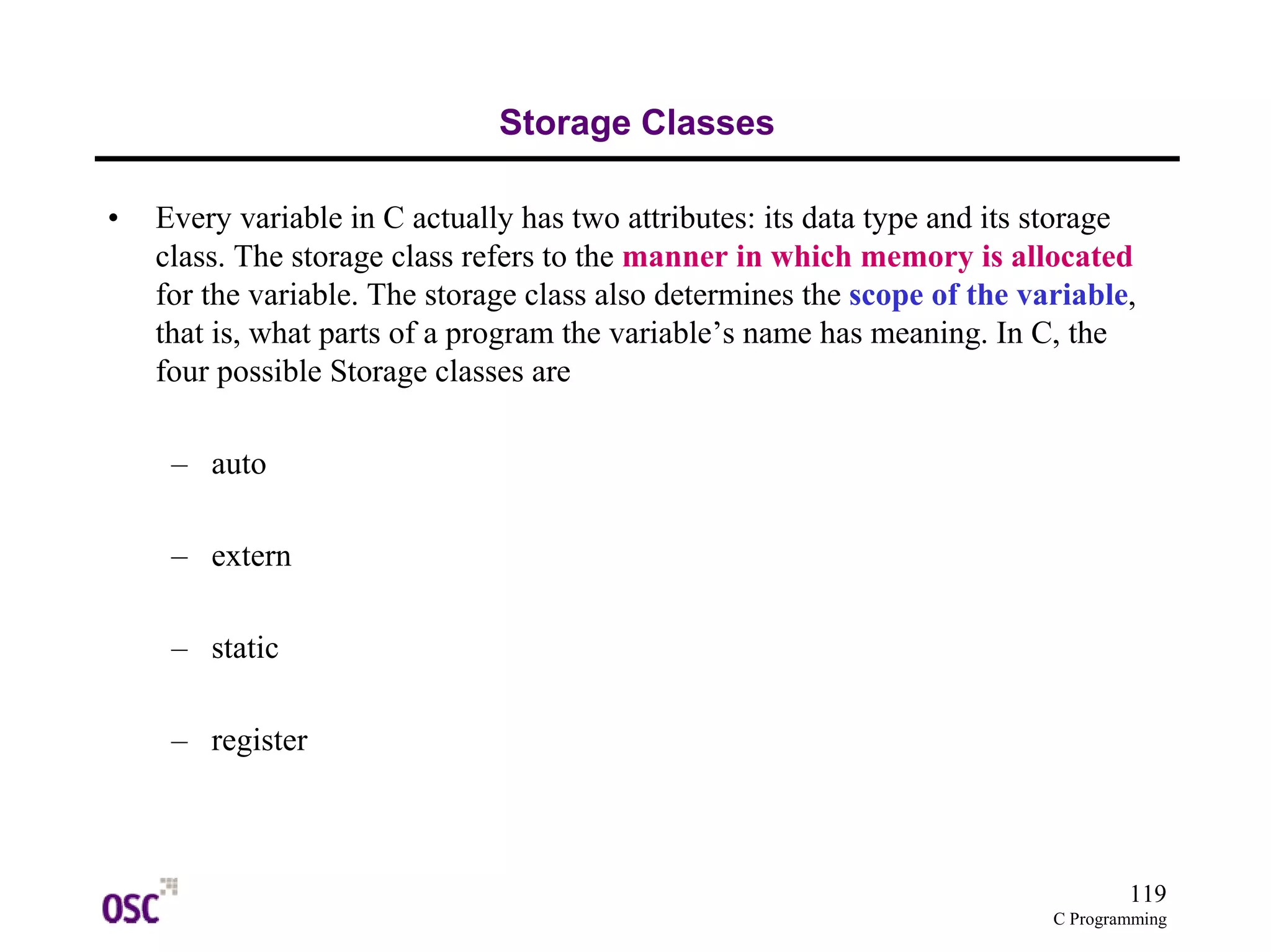 119 
C Programming 
Storage Classes 
• Every variable in C actually has two attributes: its data type and its storage 
class. The storage class refers to the manner in which memory is allocated 
for the variable. The storage class also determines the scope of the variable, 
that is, what parts of a program the variable’s name has meaning. In C, the 
four possible Storage classes are 
– auto 
– extern 
– static 
– register 
 