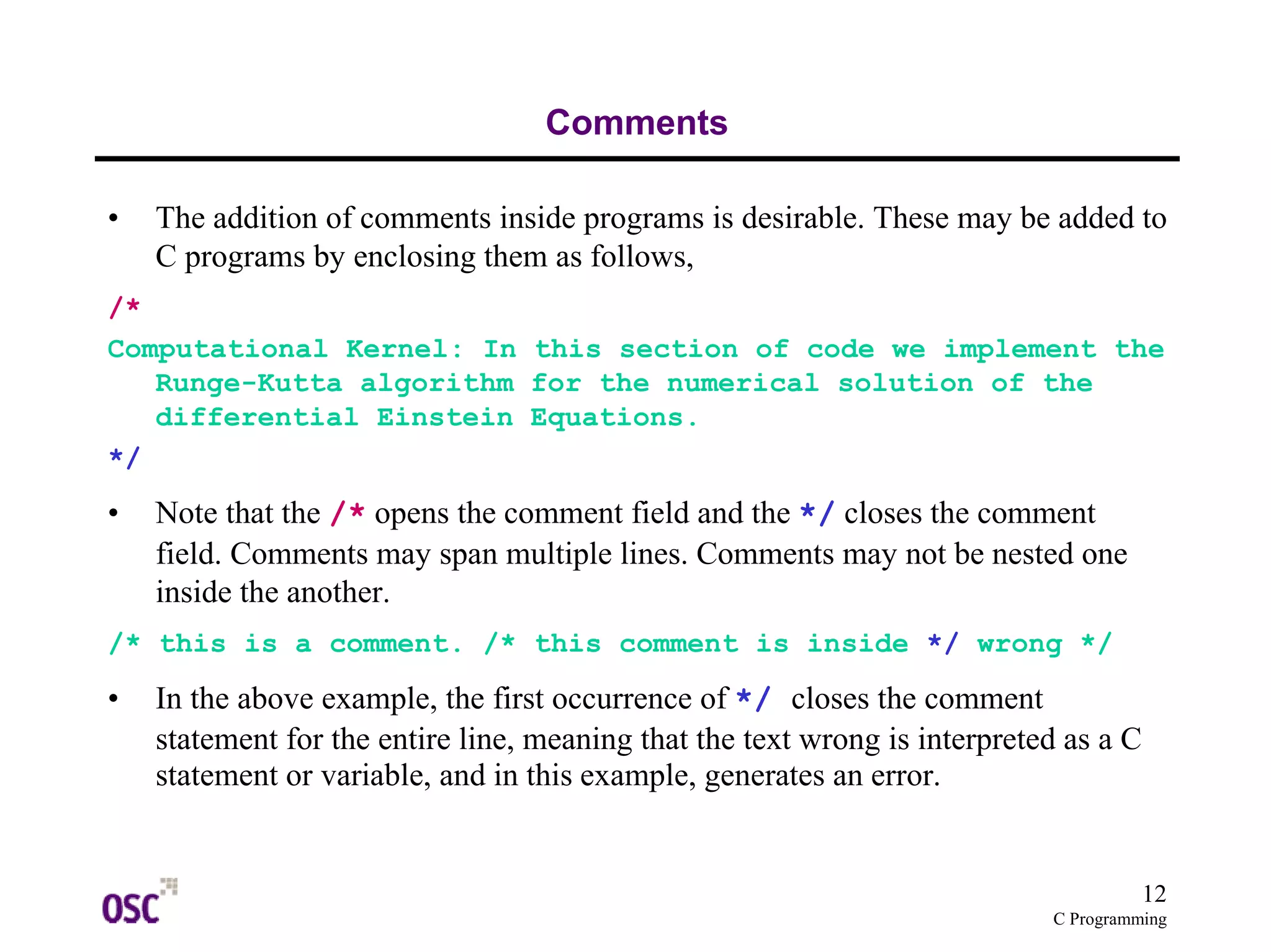 12 
C Programming 
Comments 
• The addition of comments inside programs is desirable. These may be added to 
C programs by enclosing them as follows, 
/* 
Computational Kernel: In this section of code we implement the 
Runge-Kutta algorithm for the numerical solution of the 
differential Einstein Equations. 
*/ 
• Note that the /* opens the comment field and the */ closes the comment 
field. Comments may span multiple lines. Comments may not be nested one 
inside the another. 
/* this is a comment. /* this comment is inside */ wrong */ 
• In the above example, the first occurrence of */ closes the comment 
statement for the entire line, meaning that the text wrong is interpreted as a C 
statement or variable, and in this example, generates an error. 
 