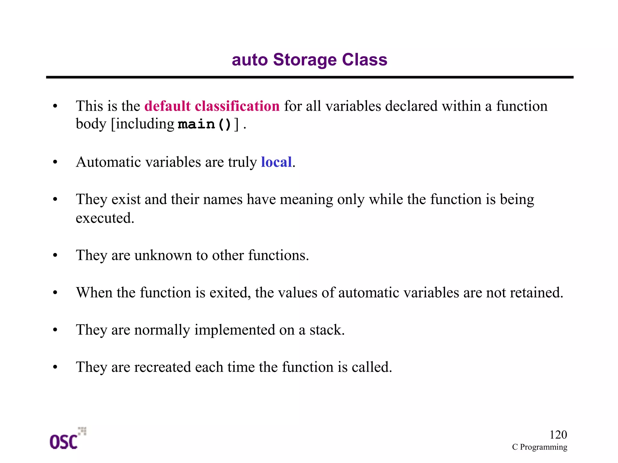 120 
C Programming 
auto Storage Class 
• This is the default classification for all variables declared within a function 
body [including main()] . 
• Automatic variables are truly local. 
• They exist and their names have meaning only while the function is being 
executed. 
• They are unknown to other functions. 
• When the function is exited, the values of automatic variables are not retained. 
• They are normally implemented on a stack. 
• They are recreated each time the function is called. 
 