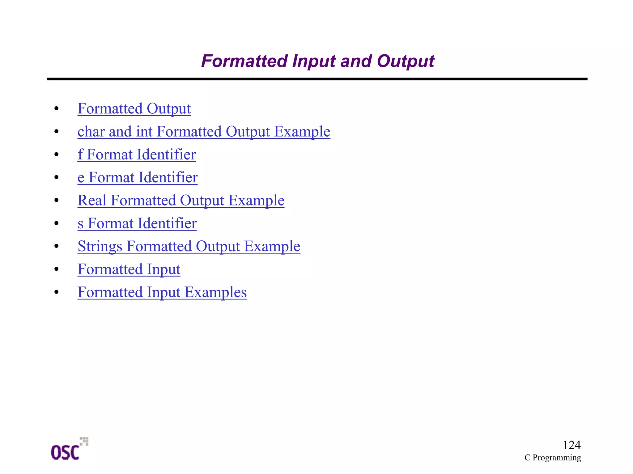 124 
C Programming 
Formatted Input and Output 
• Formatted Output 
• char and int Formatted Output Example 
• f Format Identifier 
• e Format Identifier 
• Real Formatted Output Example 
• s Format Identifier 
• Strings Formatted Output Example 
• Formatted Input 
• Formatted Input Examples 
 