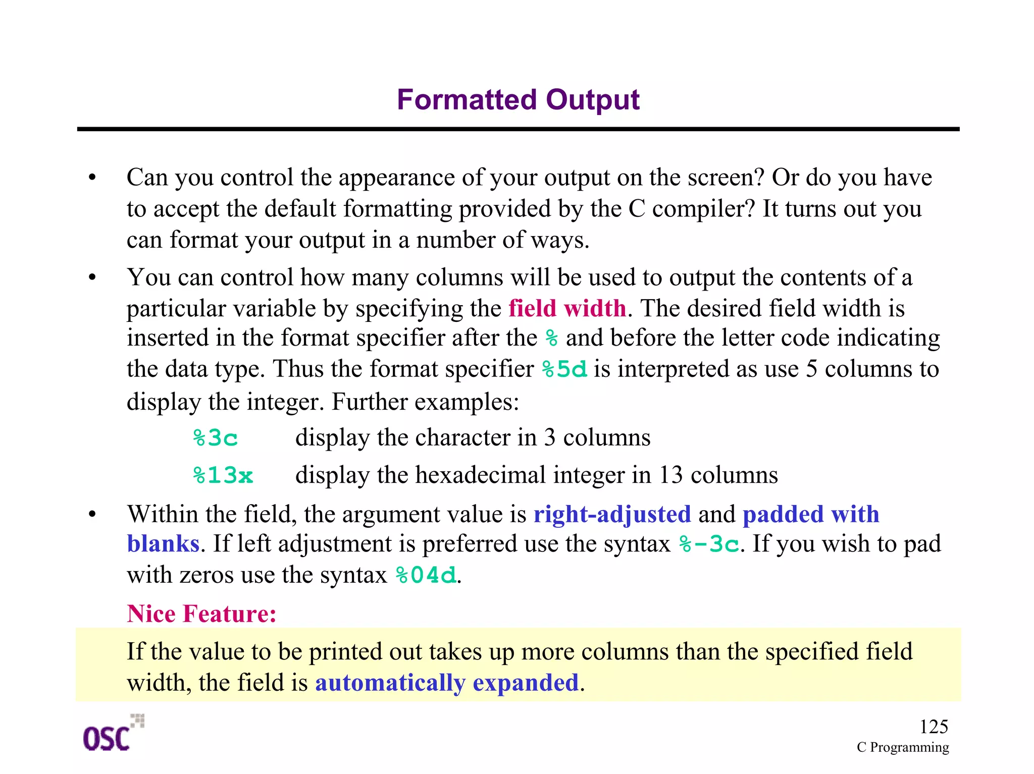 125 
C Programming 
Formatted Output 
• Can you control the appearance of your output on the screen? Or do you have 
to accept the default formatting provided by the C compiler? It turns out you 
can format your output in a number of ways. 
• You can control how many columns will be used to output the contents of a 
particular variable by specifying the field width. The desired field width is 
inserted in the format specifier after the % and before the letter code indicating 
the data type. Thus the format specifier %5d is interpreted as use 5 columns to 
display the integer. Further examples: 
%3c display the character in 3 columns 
%13x display the hexadecimal integer in 13 columns 
• Within the field, the argument value is right-adjusted and padded with 
blanks. If left adjustment is preferred use the syntax %-3c. If you wish to pad 
with zeros use the syntax %04d. 
Nice Feature: 
If the value to be printed out takes up more columns than the specified field 
width, the field is automatically expanded. 
 