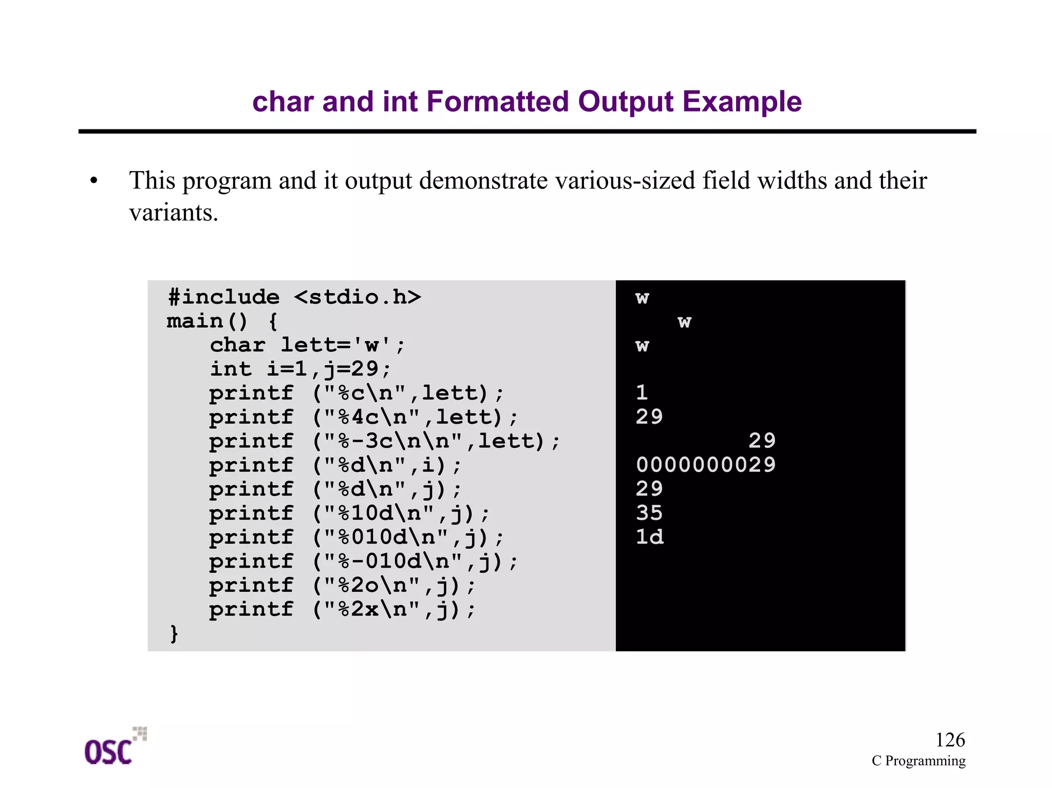 126 
C Programming 
char and int Formatted Output Example 
• This program and it output demonstrate various-sized field widths and their 
variants. 
#include <stdio.h> 
main() { 
char lett='w'; 
int i=1,j=29; 
printf ("%cn",lett); 
printf ("%4cn",lett); 
printf ("%-3cnn",lett); 
printf ("%dn",i); 
printf ("%dn",j); 
printf ("%10dn",j); 
printf ("%010dn",j); 
printf ("%-010dn",j); 
printf ("%2on",j); 
printf ("%2xn",j); 
} 
w 
w 
w 
1 
29 
29 
0000000029 
29 
35 
1d 
 