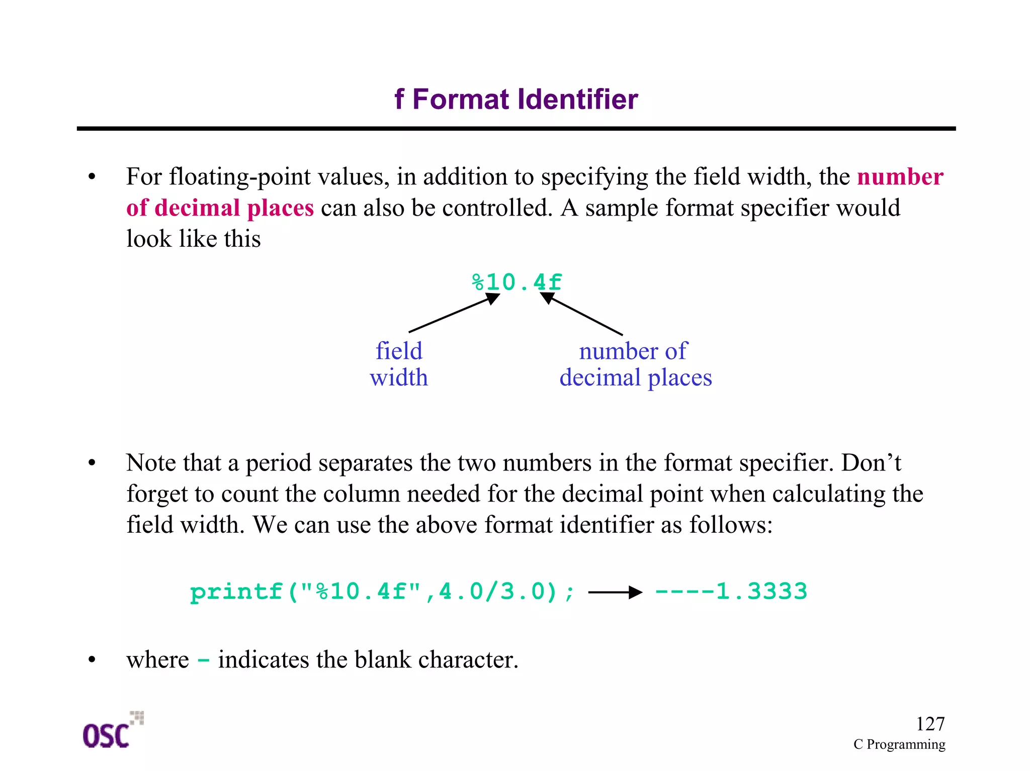 127 
C Programming 
f Format Identifier 
• For floating-point values, in addition to specifying the field width, the number 
of decimal places can also be controlled. A sample format specifier would 
look like this 
%10.4f 
field 
width 
• Note that a period separates the two numbers in the format specifier. Don’t 
forget to count the column needed for the decimal point when calculating the 
field width. We can use the above format identifier as follows: 
printf("%10.4f",4.0/3.0); ----1.3333 
• where - indicates the blank character. 
number of 
decimal places 
 