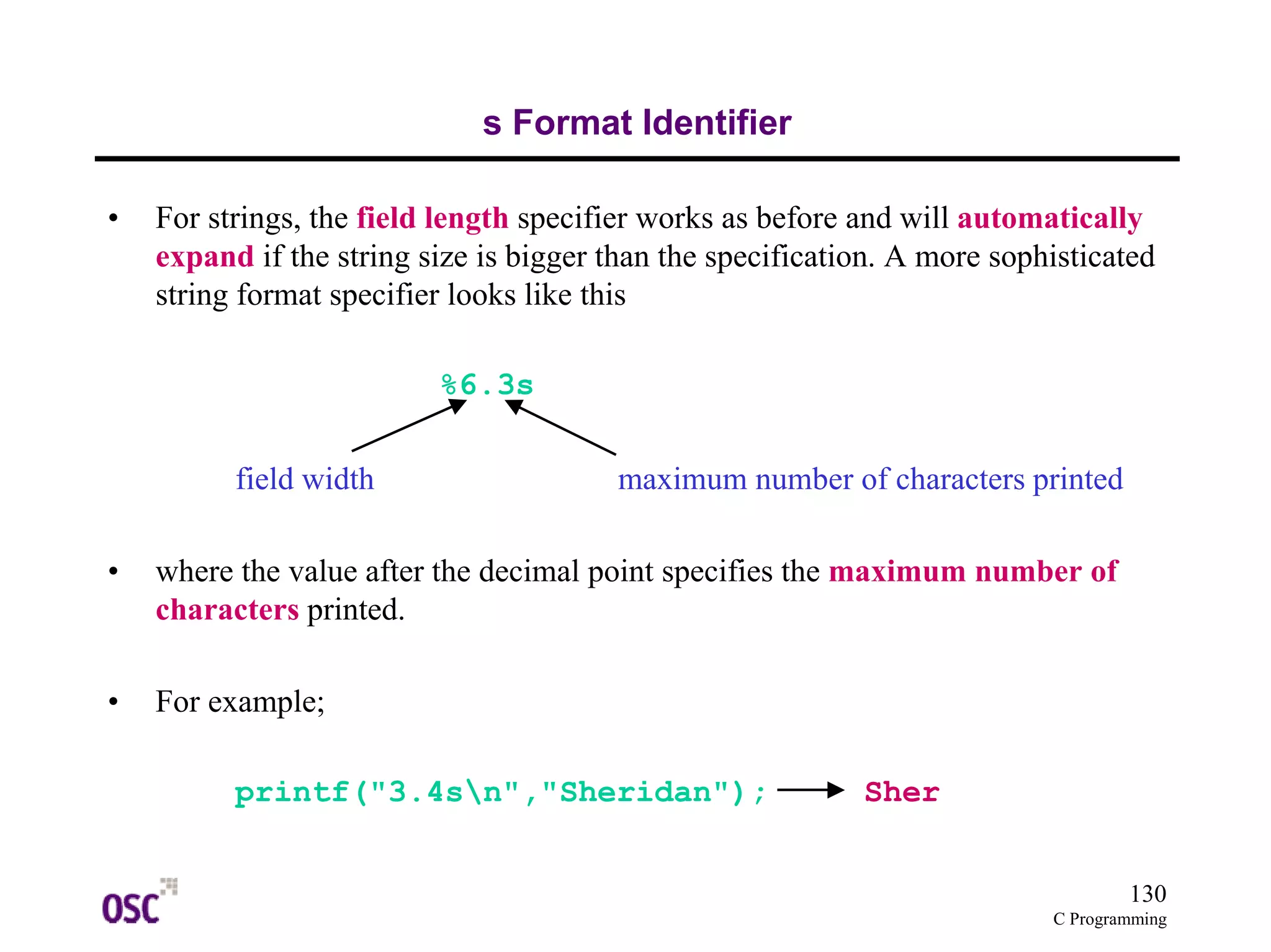 130 
C Programming 
s Format Identifier 
• For strings, the field length specifier works as before and will automatically 
expand if the string size is bigger than the specification. A more sophisticated 
string format specifier looks like this 
%6.3s 
field width maximum number of characters printed 
• where the value after the decimal point specifies the maximum number of 
characters printed. 
• For example; 
printf("3.4sn","Sheridan"); Sher 
 