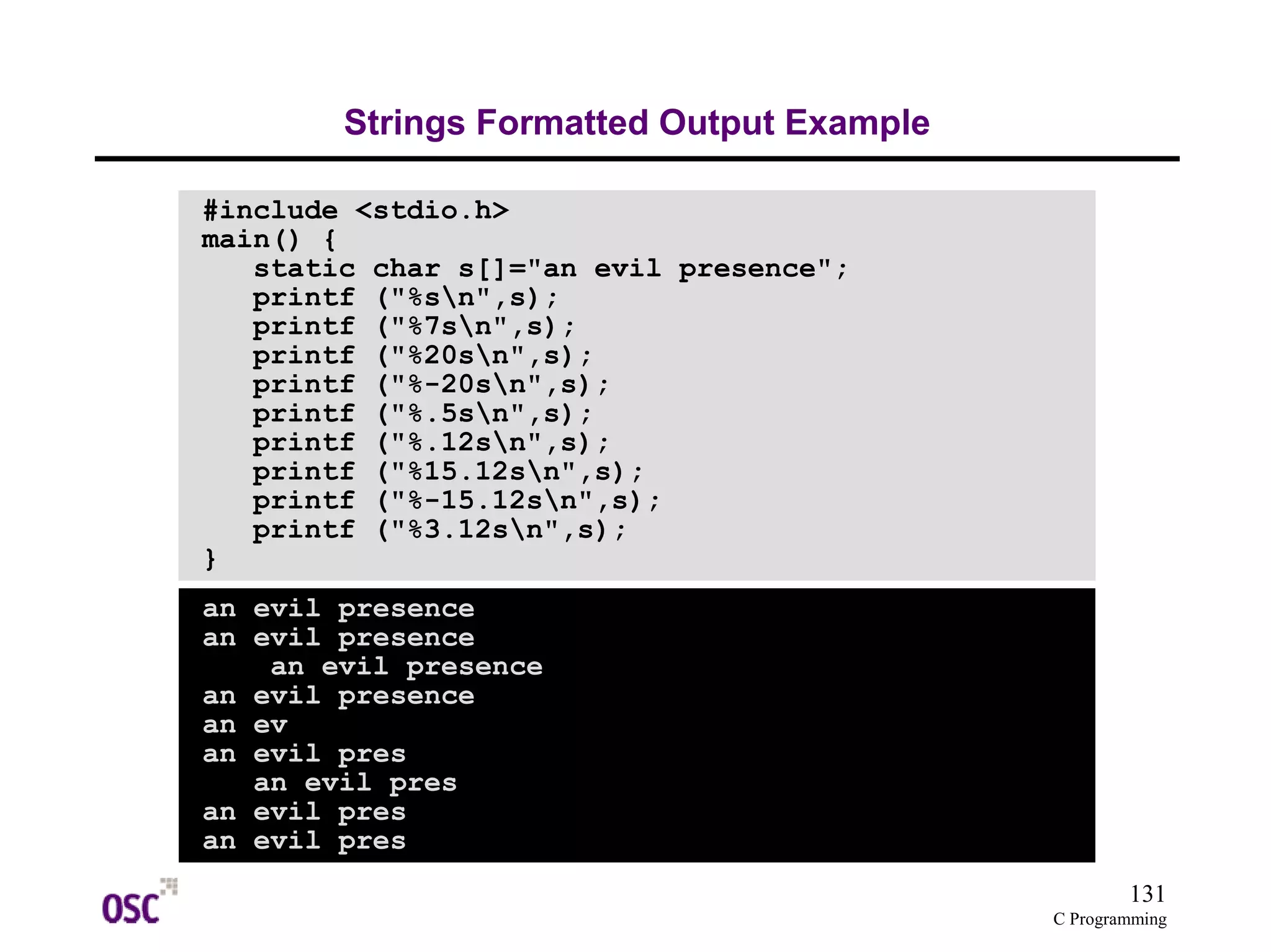 131 
C Programming 
Strings Formatted Output Example 
#include <stdio.h> 
main() { 
static char s[]="an evil presence"; 
printf ("%sn",s); 
printf ("%7sn",s); 
printf ("%20sn",s); 
printf ("%-20sn",s); 
printf ("%.5sn",s); 
printf ("%.12sn",s); 
printf ("%15.12sn",s); 
printf ("%-15.12sn",s); 
printf ("%3.12sn",s); 
} 
an evil presence 
an evil presence 
an evil presence 
an evil presence 
an ev 
an evil pres 
an evil pres 
an evil pres 
an evil pres 
 