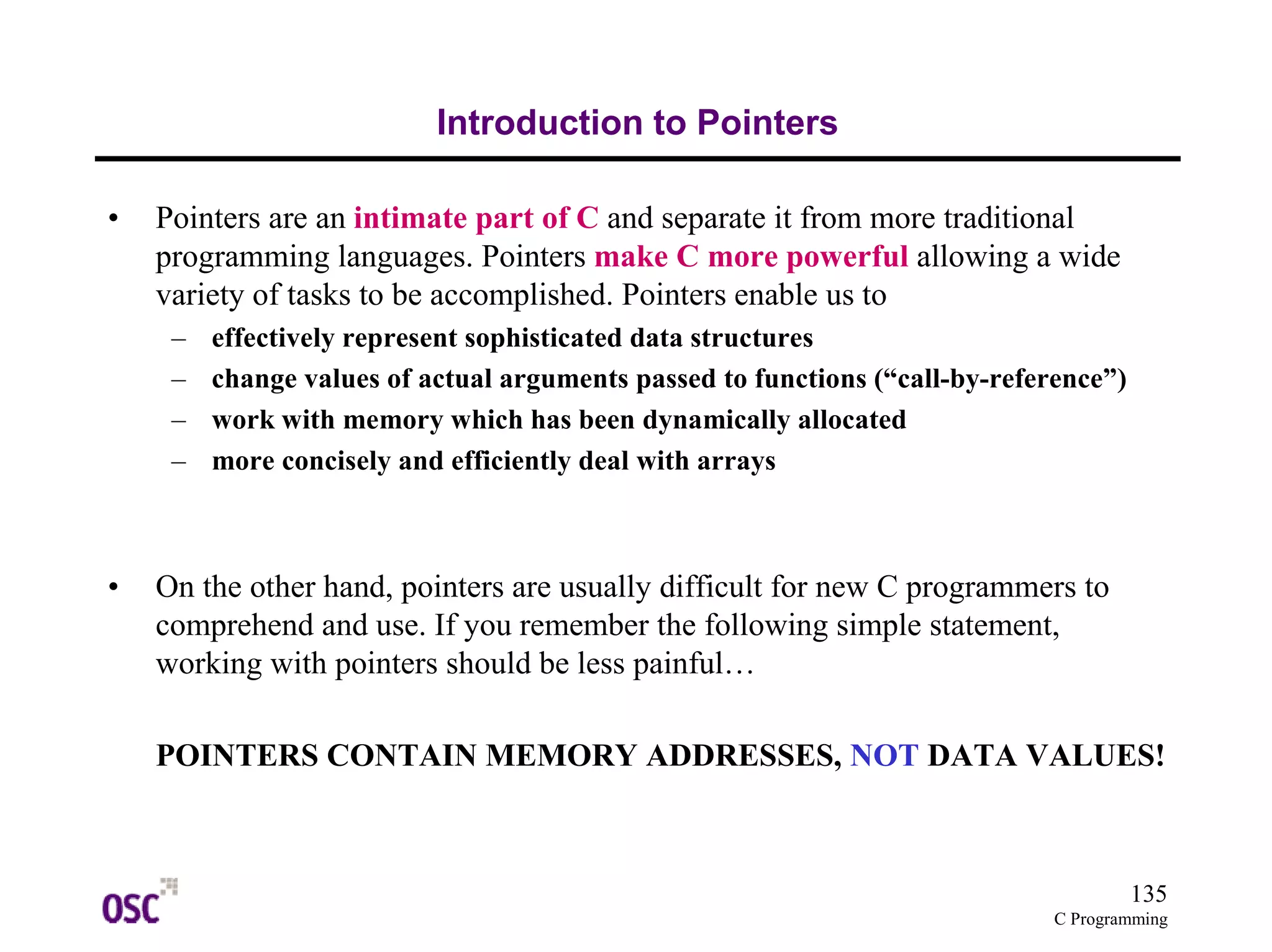 135 
C Programming 
Introduction to Pointers 
• Pointers are an intimate part of C and separate it from more traditional 
programming languages. Pointers make C more powerful allowing a wide 
variety of tasks to be accomplished. Pointers enable us to 
– effectively represent sophisticated data structures 
– change values of actual arguments passed to functions (“call-by-reference”) 
– work with memory which has been dynamically allocated 
– more concisely and efficiently deal with arrays 
• On the other hand, pointers are usually difficult for new C programmers to 
comprehend and use. If you remember the following simple statement, 
working with pointers should be less painful… 
POINTERS CONTAIN MEMORY ADDRESSES, NOT DATA VALUES! 
 