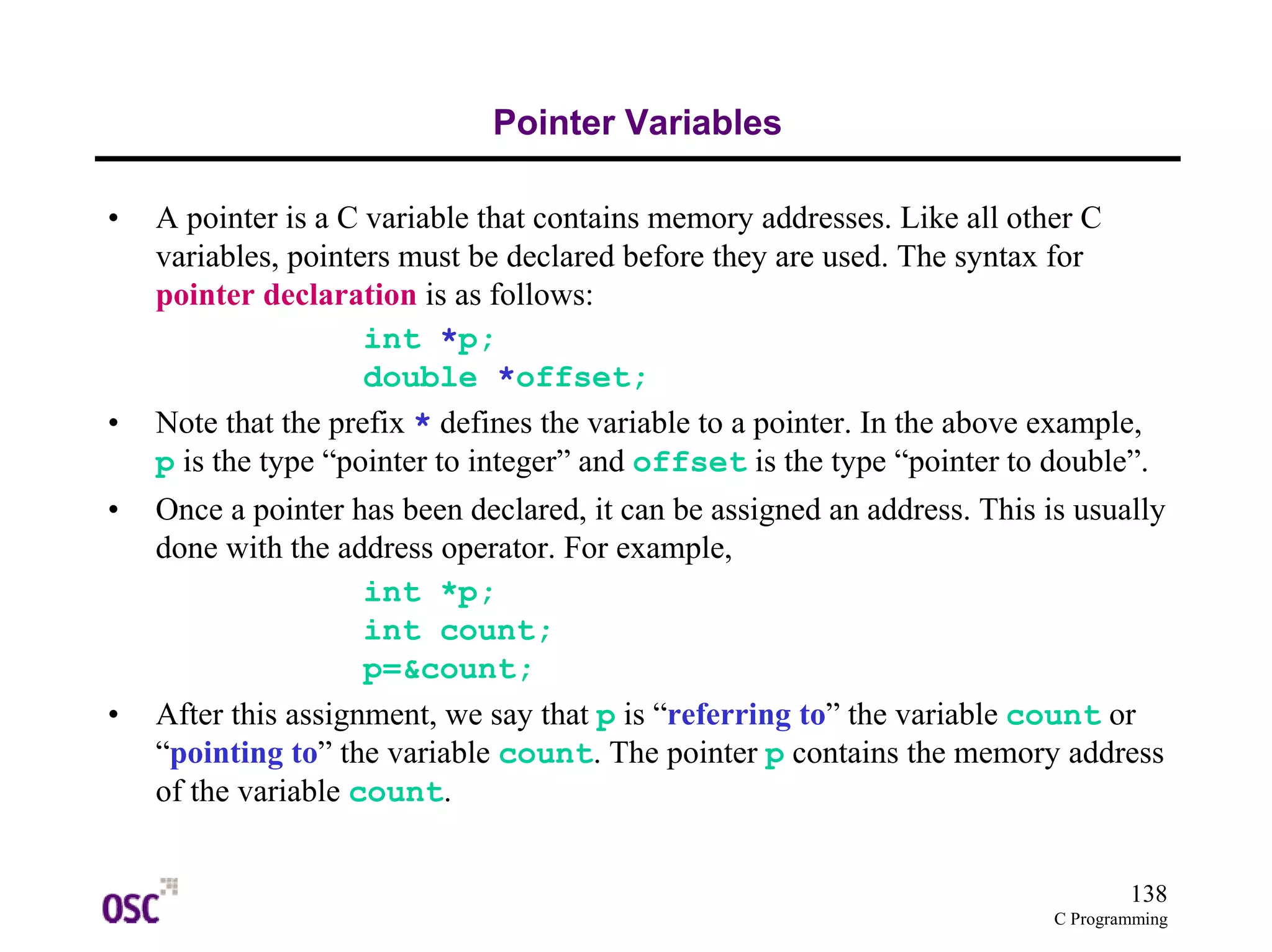 138 
C Programming 
Pointer Variables 
• A pointer is a C variable that contains memory addresses. Like all other C 
variables, pointers must be declared before they are used. The syntax for 
pointer declaration is as follows: 
int *p; 
double *offset; 
• Note that the prefix * defines the variable to a pointer. In the above example, 
p is the type “pointer to integer” and offset is the type “pointer to double”. 
• Once a pointer has been declared, it can be assigned an address. This is usually 
done with the address operator. For example, 
int *p; 
int count; 
p=&count; 
• After this assignment, we say that p is “referring to” the variable count or 
“pointing to” the variable count. The pointer p contains the memory address 
of the variable count. 
 
