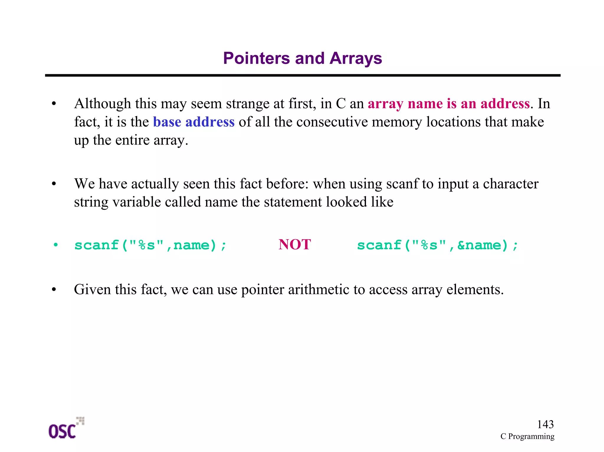 143 
C Programming 
Pointers and Arrays 
• Although this may seem strange at first, in C an array name is an address. In 
fact, it is the base address of all the consecutive memory locations that make 
up the entire array. 
• We have actually seen this fact before: when using scanf to input a character 
string variable called name the statement looked like 
• scanf("%s",name); NOT scanf("%s",&name); 
• Given this fact, we can use pointer arithmetic to access array elements. 
 