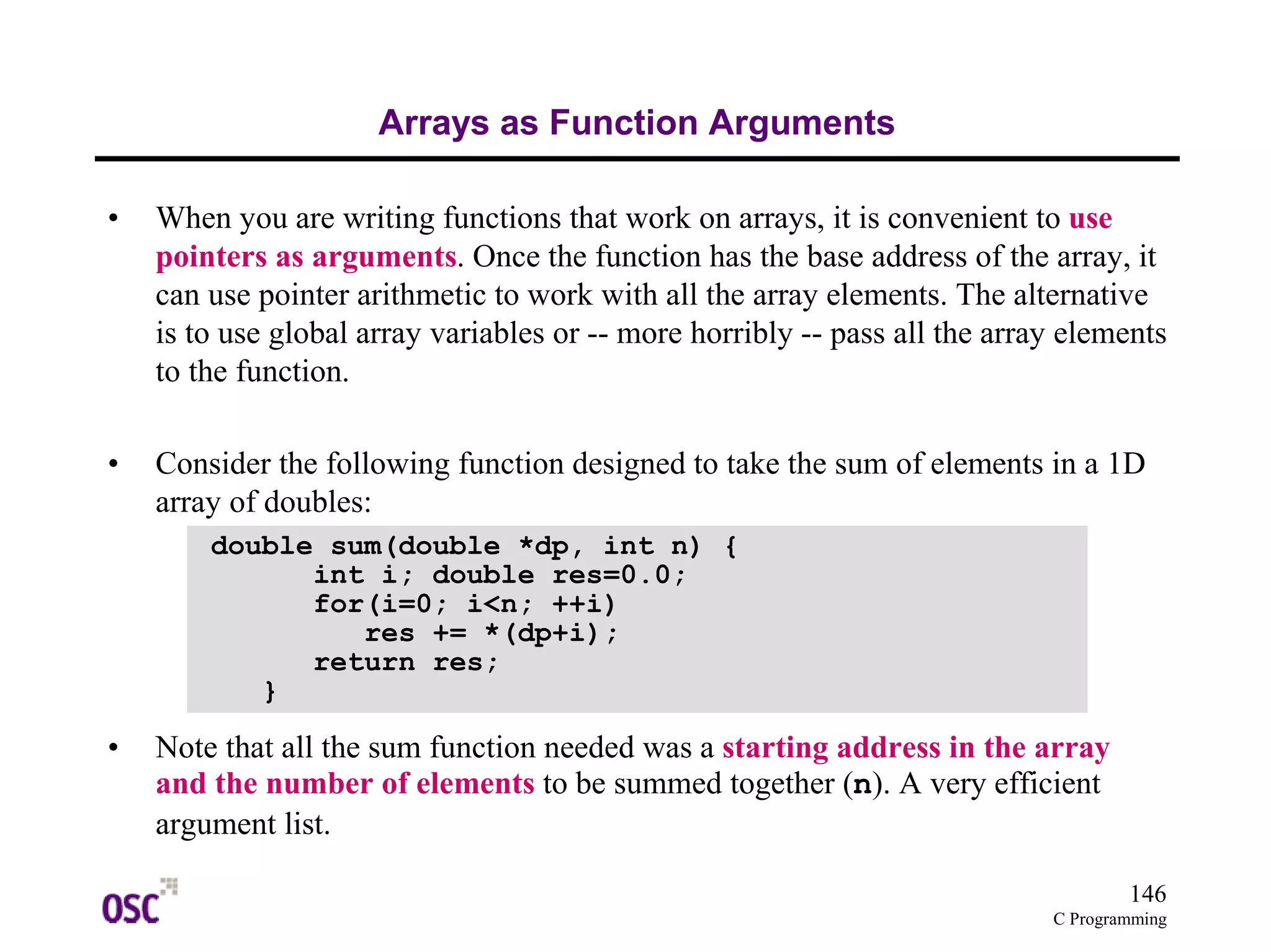 146 
C Programming 
Arrays as Function Arguments 
• When you are writing functions that work on arrays, it is convenient to use 
pointers as arguments. Once the function has the base address of the array, it 
can use pointer arithmetic to work with all the array elements. The alternative 
is to use global array variables or -- more horribly -- pass all the array elements 
to the function. 
• Consider the following function designed to take the sum of elements in a 1D 
array of doubles: 
double sum(double *dp, int n) { 
int i; double res=0.0; 
for(i=0; i<n; ++i) 
res += *(dp+i); 
return res; 
} 
• Note that all the sum function needed was a starting address in the array 
and the number of elements to be summed together (n). A very efficient 
argument list. 
 