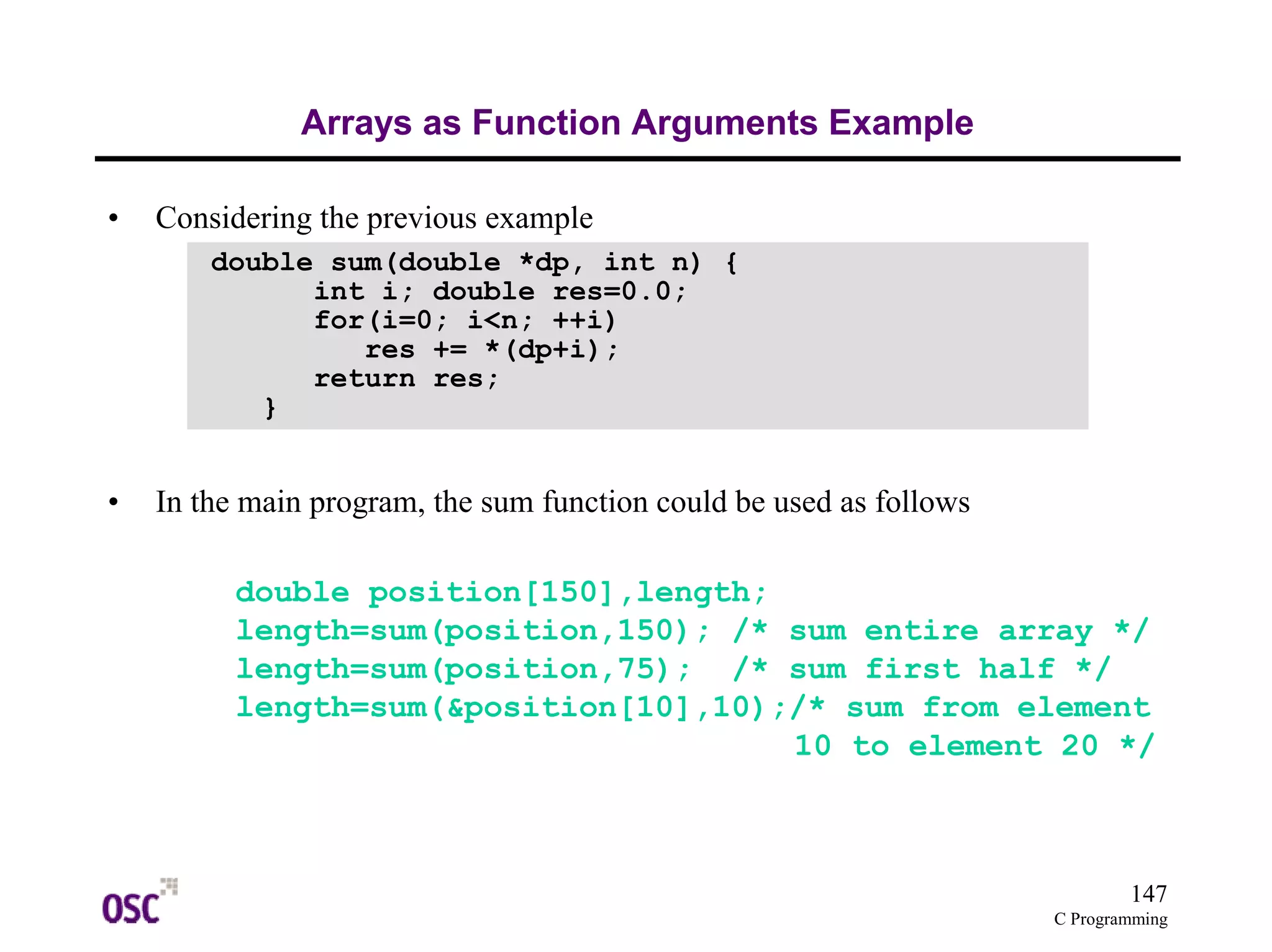 147 
C Programming 
Arrays as Function Arguments Example 
• Considering the previous example 
• In the main program, the sum function could be used as follows 
double position[150],length; 
length=sum(position,150); /* sum entire array */ 
length=sum(position,75); /* sum first half */ 
length=sum(&position[10],10);/* sum from element 
10 to element 20 */ 
double sum(double *dp, int n) { 
int i; double res=0.0; 
for(i=0; i<n; ++i) 
res += *(dp+i); 
return res; 
} 
 