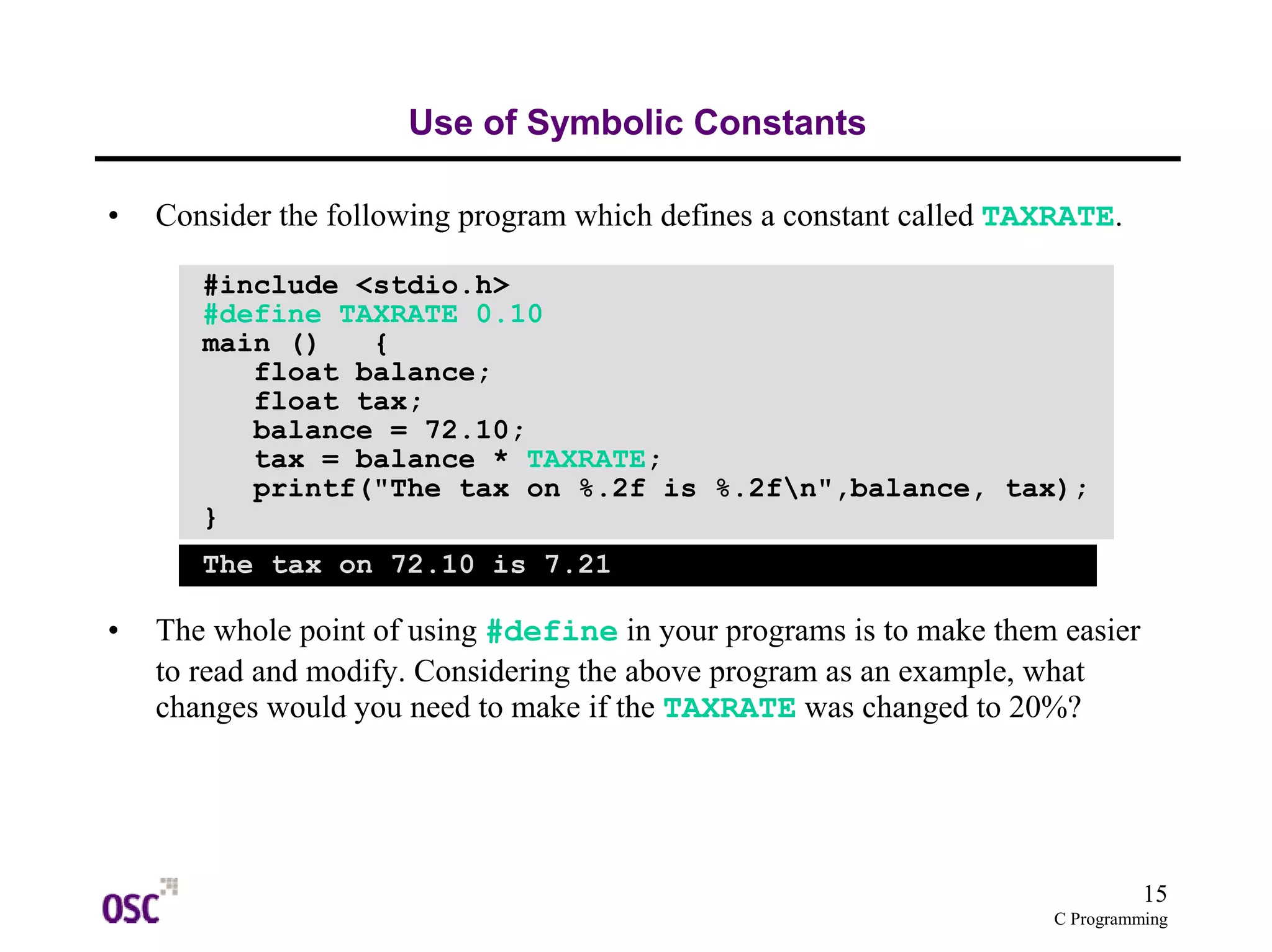 15 
float balance; 
float tax; 
balance = 72.10; 
tax = balance * TAXRATE; 
printf("The tax on %.2f is %.2fn",balance, tax); 
C Programming 
Use of Symbolic Constants 
• Consider the following program which defines a constant called TAXRATE. 
#include <stdio.h> 
#define TAXRATE 0.10 
main () { 
} 
The tax on 72.10 is 7.21 
• The whole point of using #define in your programs is to make them easier 
to read and modify. Considering the above program as an example, what 
changes would you need to make if the TAXRATE was changed to 20%? 
 