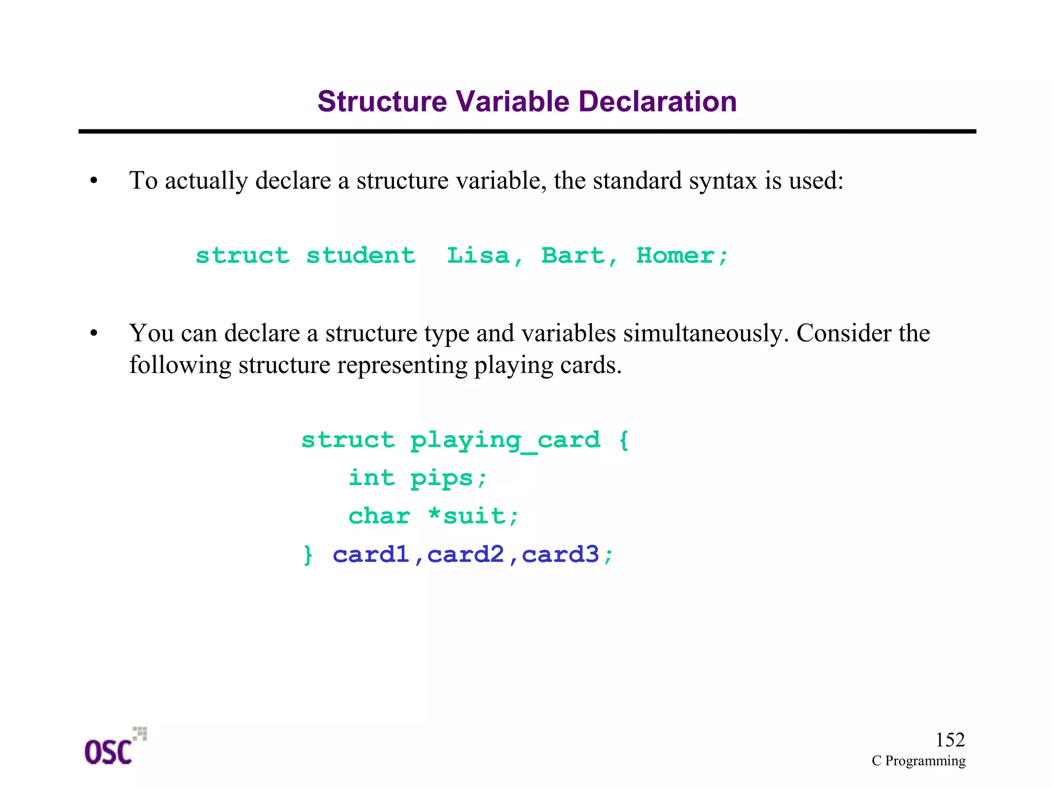 152 
C Programming 
Structure Variable Declaration 
• To actually declare a structure variable, the standard syntax is used: 
struct student Lisa, Bart, Homer; 
• You can declare a structure type and variables simultaneously. Consider the 
following structure representing playing cards. 
struct playing_card { 
int pips; 
char *suit; 
} card1,card2,card3; 
 