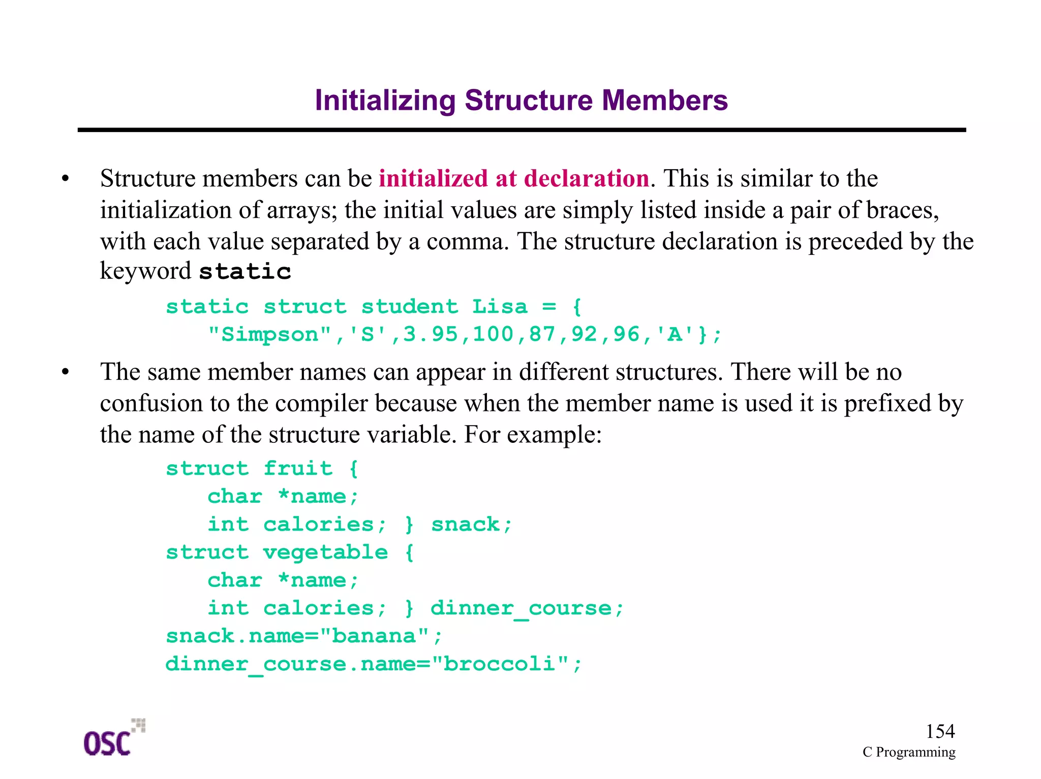 154 
C Programming 
Initializing Structure Members 
• Structure members can be initialized at declaration. This is similar to the 
initialization of arrays; the initial values are simply listed inside a pair of braces, 
with each value separated by a comma. The structure declaration is preceded by the 
keyword static 
static struct student Lisa = { 
"Simpson",'S',3.95,100,87,92,96,'A'}; 
• The same member names can appear in different structures. There will be no 
confusion to the compiler because when the member name is used it is prefixed by 
the name of the structure variable. For example: 
struct fruit { 
char *name; 
int calories; } snack; 
struct vegetable { 
char *name; 
int calories; } dinner_course; 
snack.name="banana"; 
dinner_course.name="broccoli"; 
 