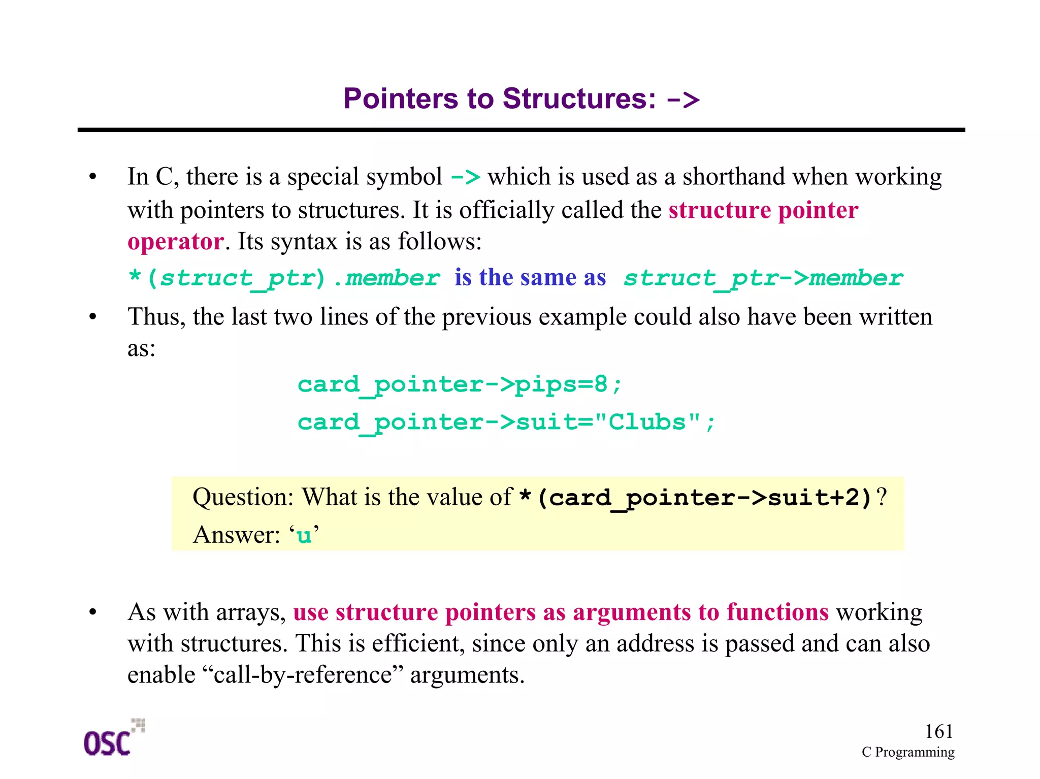 161 
C Programming 
Pointers to Structures: -> 
• In C, there is a special symbol -> which is used as a shorthand when working 
with pointers to structures. It is officially called the structure pointer 
operator. Its syntax is as follows: 
*(struct_ptr).member is the same as struct_ptr->member 
• Thus, the last two lines of the previous example could also have been written 
as: 
card_pointer->pips=8; 
card_pointer->suit="Clubs"; 
Question: What is the value of *(card_pointer->suit+2)? 
Answer: ‘u’ 
• As with arrays, use structure pointers as arguments to functions working 
with structures. This is efficient, since only an address is passed and can also 
enable “call-by-reference” arguments. 
 