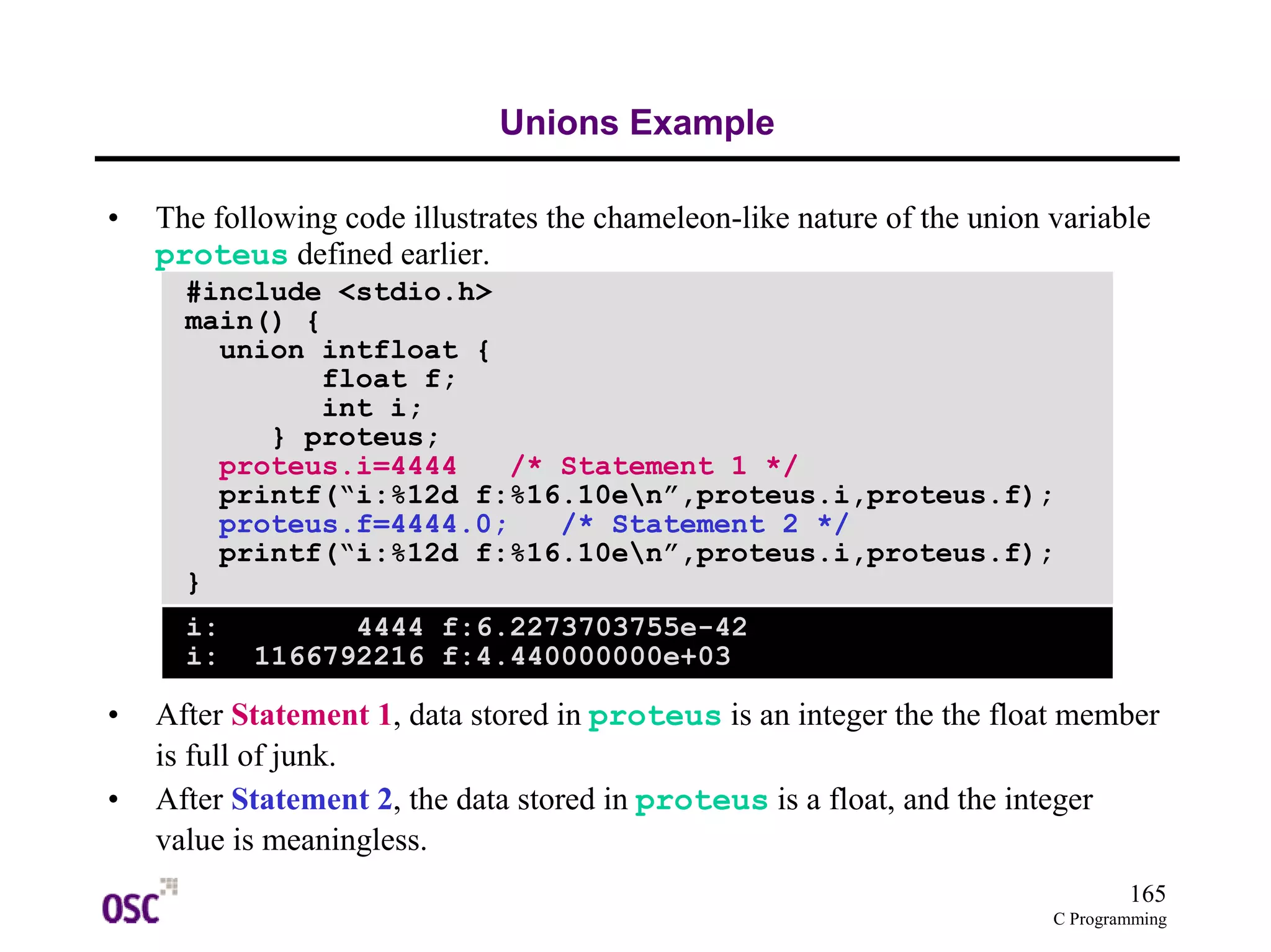 165 
proteus.i=4444 /* Statement 1 */ 
printf(“i:%12d f:%16.10en”,proteus.i,proteus.f); 
proteus.f=4444.0; /* Statement 2 */ 
printf(“i:%12d f:%16.10en”,proteus.i,proteus.f); 
C Programming 
Unions Example 
• The following code illustrates the chameleon-like nature of the union variable 
proteus defined earlier. 
#include <stdio.h> 
main() { 
union intfloat { 
float f; 
int i; 
} proteus; 
} 
i: 4444 f:6.2273703755e-42 
i: 1166792216 f:4.440000000e+03 
• After Statement 1, data stored in proteus is an integer the the float member 
is full of junk. 
• After Statement 2, the data stored in proteus is a float, and the integer 
value is meaningless. 
 