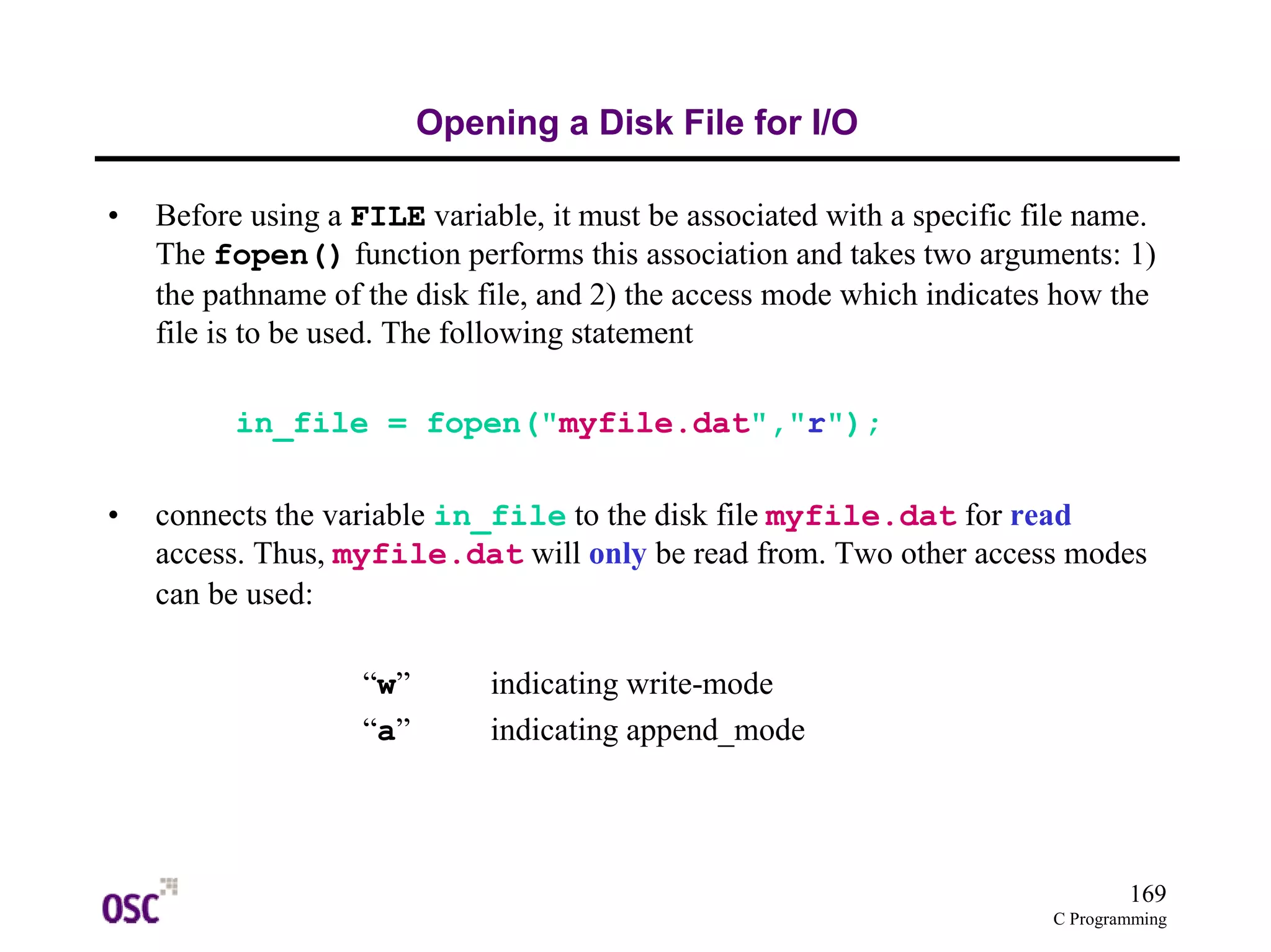 169 
C Programming 
Opening a Disk File for I/O 
• Before using a FILE variable, it must be associated with a specific file name. 
The fopen() function performs this association and takes two arguments: 1) 
the pathname of the disk file, and 2) the access mode which indicates how the 
file is to be used. The following statement 
in_file = fopen("myfile.dat","r"); 
• connects the variable in_file to the disk file myfile.dat for read 
access. Thus, myfile.dat will only be read from. Two other access modes 
can be used: 
“w” indicating write-mode 
“a” indicating append_mode 
 