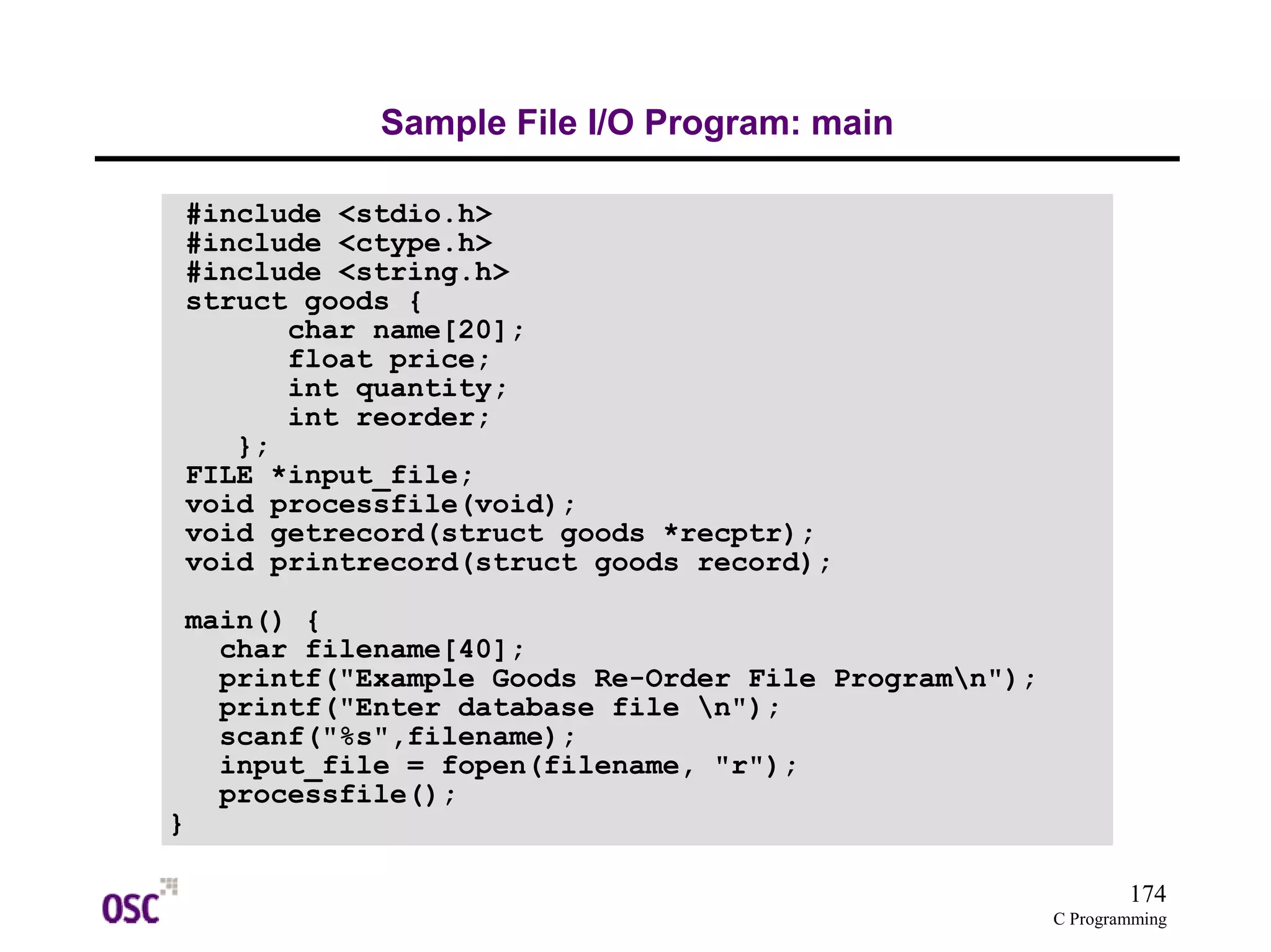 174 
C Programming 
Sample File I/O Program: main 
#include <stdio.h> 
#include <ctype.h> 
#include <string.h> 
struct goods { 
char name[20]; 
float price; 
int quantity; 
int reorder; 
}; 
FILE *input_file; 
void processfile(void); 
void getrecord(struct goods *recptr); 
void printrecord(struct goods record); 
main() { 
char filename[40]; 
printf("Example Goods Re-Order File Programn"); 
printf("Enter database file n"); 
scanf("%s",filename); 
input_file = fopen(filename, "r"); 
processfile(); 
} 
 