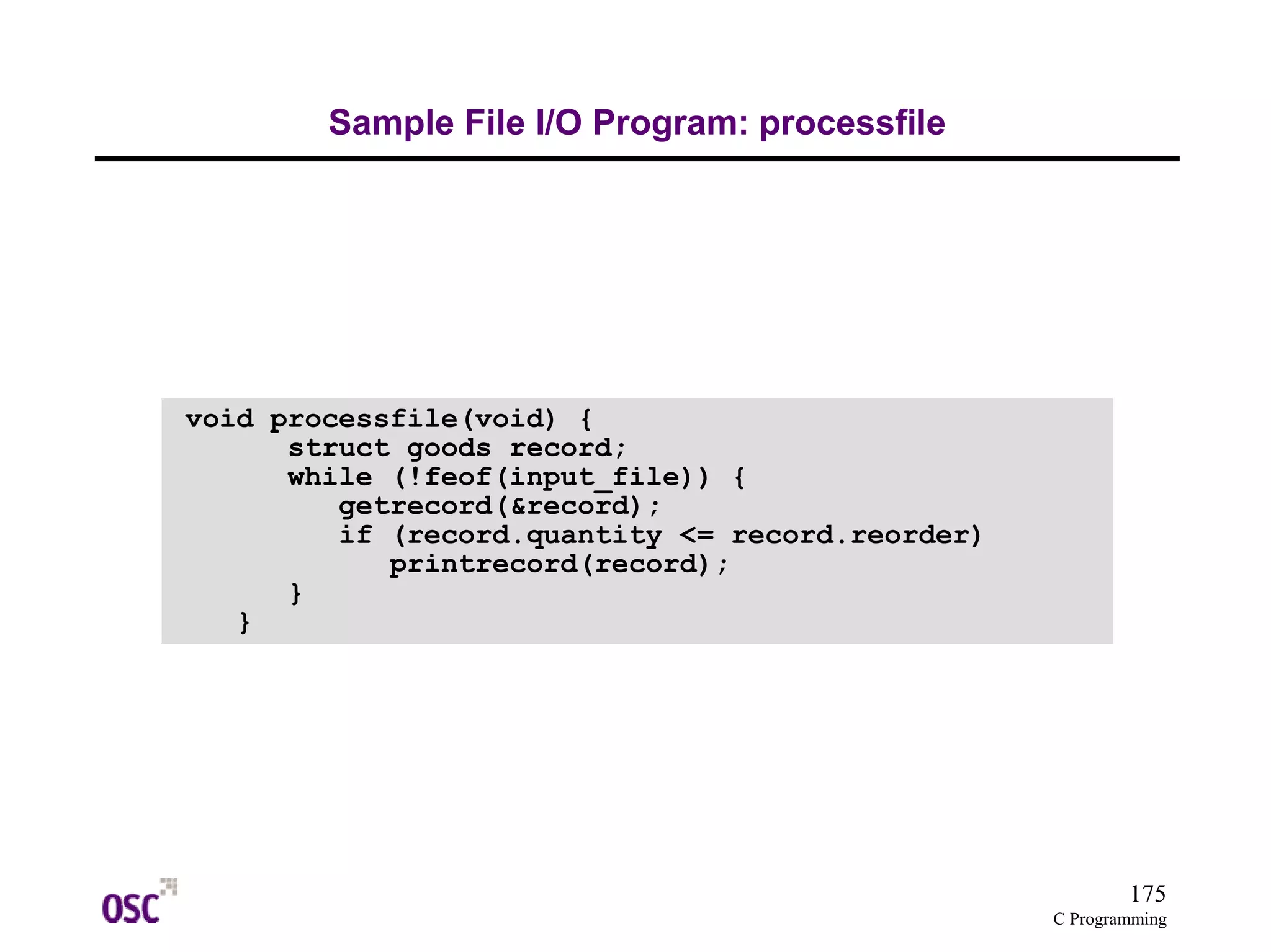 175 
C Programming 
Sample File I/O Program: processfile 
void processfile(void) { 
struct goods record; 
while (!feof(input_file)) { 
getrecord(&record); 
if (record.quantity <= record.reorder) 
printrecord(record); 
} 
} 
 