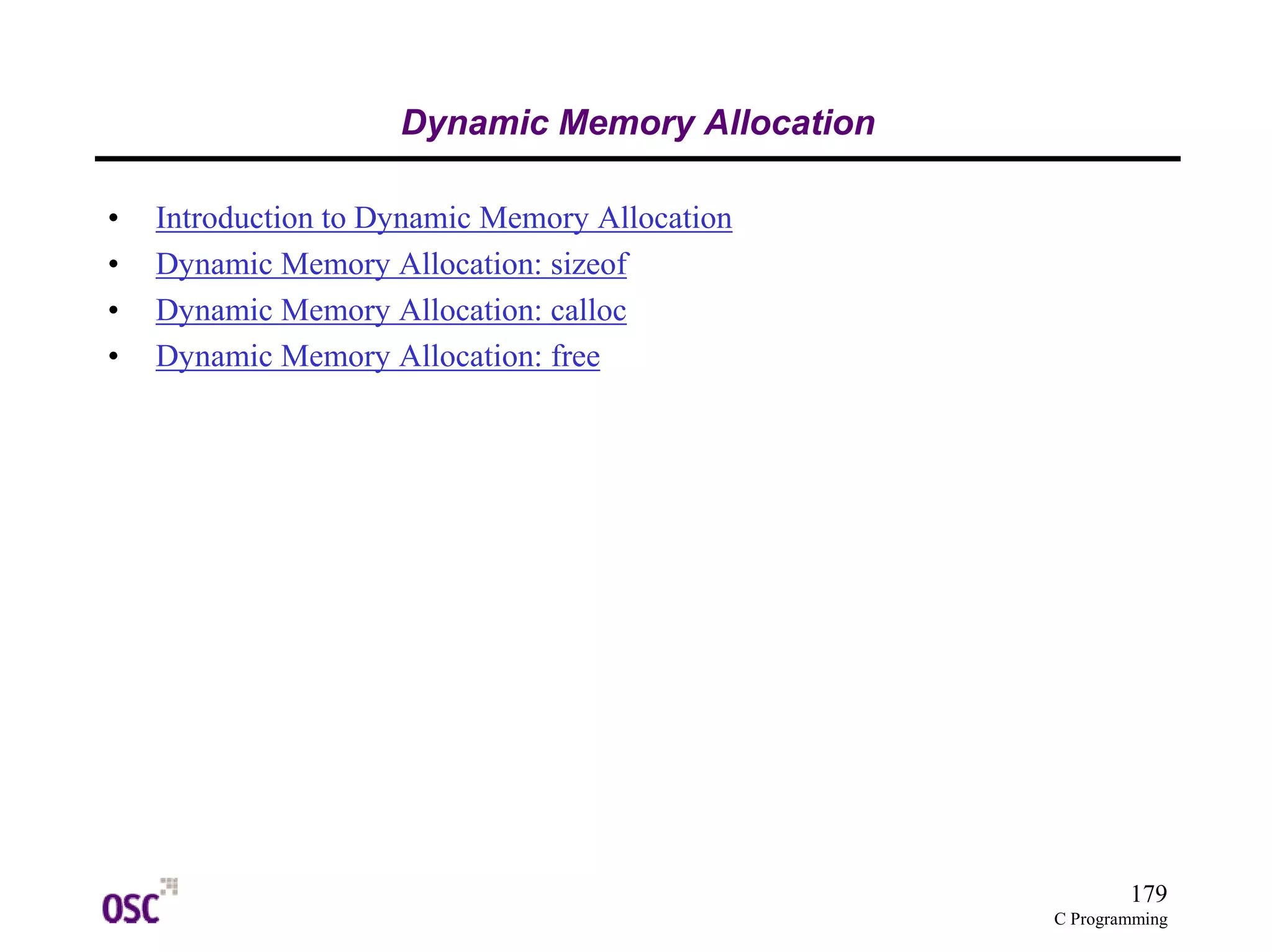 179 
C Programming 
Dynamic Memory Allocation 
• Introduction to Dynamic Memory Allocation 
• Dynamic Memory Allocation: sizeof 
• Dynamic Memory Allocation: calloc 
• Dynamic Memory Allocation: free 
 