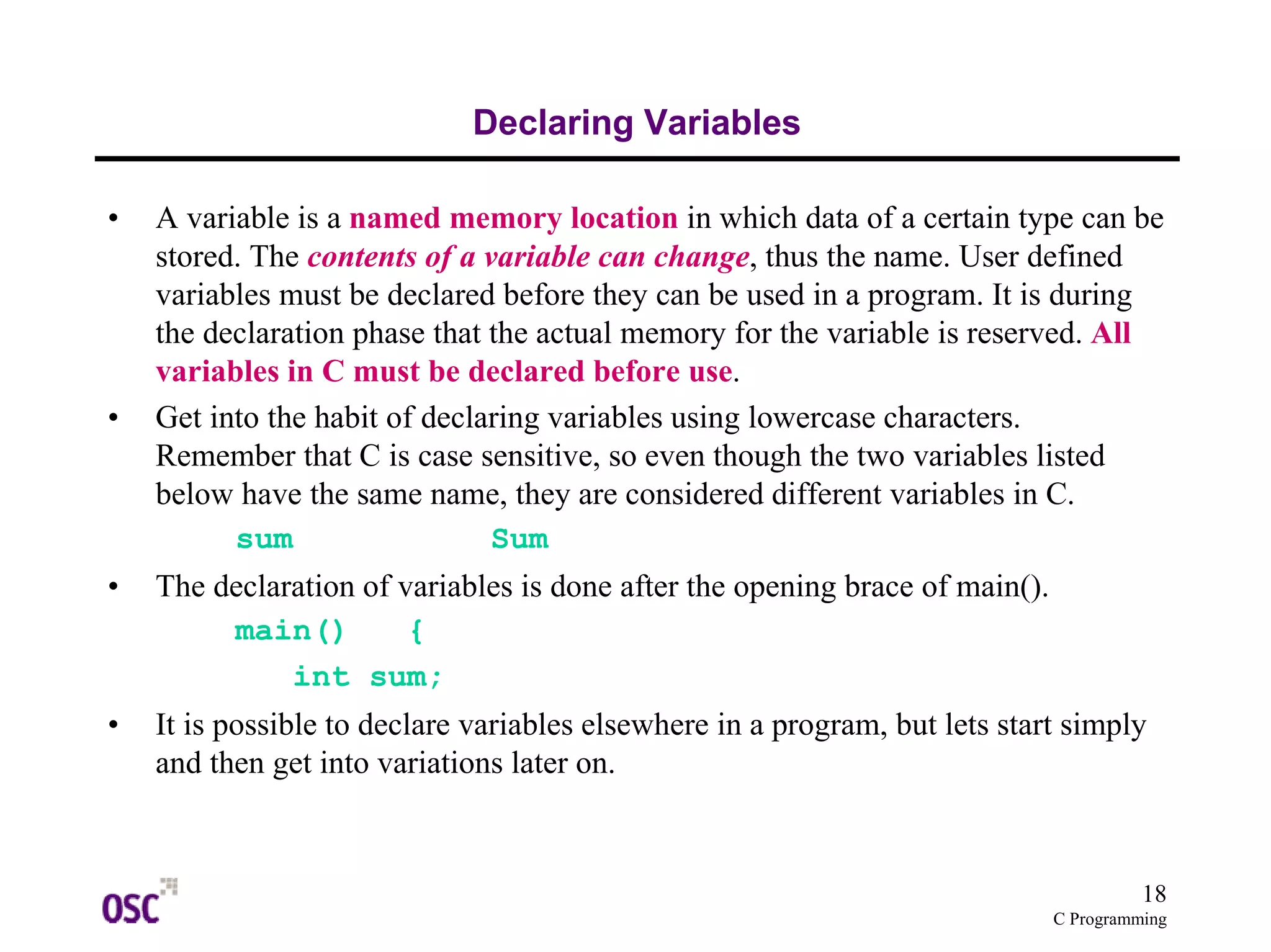 18 
C Programming 
Declaring Variables 
• A variable is a named memory location in which data of a certain type can be 
stored. The contents of a variable can change, thus the name. User defined 
variables must be declared before they can be used in a program. It is during 
the declaration phase that the actual memory for the variable is reserved. All 
variables in C must be declared before use. 
• Get into the habit of declaring variables using lowercase characters. 
Remember that C is case sensitive, so even though the two variables listed 
below have the same name, they are considered different variables in C. 
sum Sum 
• The declaration of variables is done after the opening brace of main(). 
main() { 
int sum; 
• It is possible to declare variables elsewhere in a program, but lets start simply 
and then get into variations later on. 
 