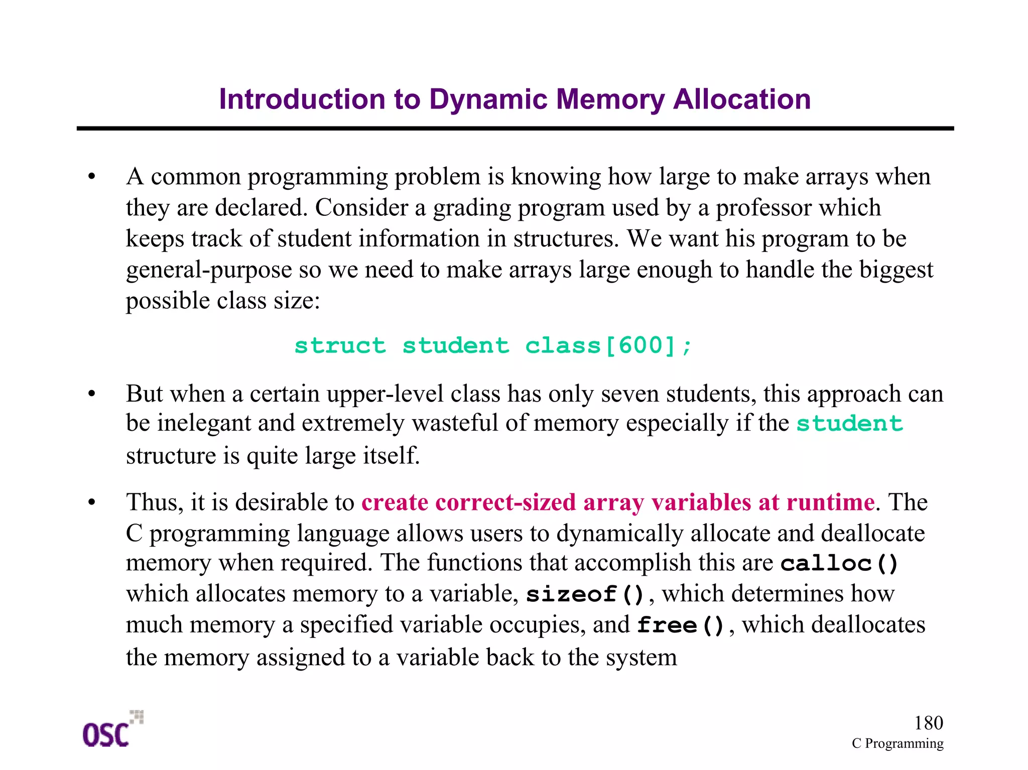 180 
C Programming 
Introduction to Dynamic Memory Allocation 
• A common programming problem is knowing how large to make arrays when 
they are declared. Consider a grading program used by a professor which 
keeps track of student information in structures. We want his program to be 
general-purpose so we need to make arrays large enough to handle the biggest 
possible class size: 
struct student class[600]; 
• But when a certain upper-level class has only seven students, this approach can 
be inelegant and extremely wasteful of memory especially if the student 
structure is quite large itself. 
• Thus, it is desirable to create correct-sized array variables at runtime. The 
C programming language allows users to dynamically allocate and deallocate 
memory when required. The functions that accomplish this are calloc() 
which allocates memory to a variable, sizeof(), which determines how 
much memory a specified variable occupies, and free(), which deallocates 
the memory assigned to a variable back to the system 
 