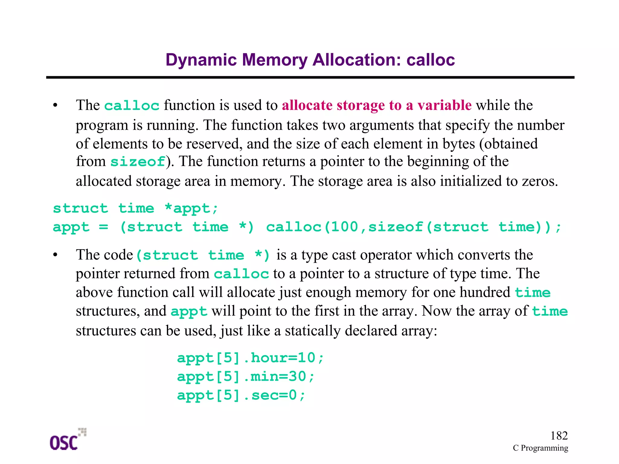 182 
C Programming 
Dynamic Memory Allocation: calloc 
• The calloc function is used to allocate storage to a variable while the 
program is running. The function takes two arguments that specify the number 
of elements to be reserved, and the size of each element in bytes (obtained 
from sizeof). The function returns a pointer to the beginning of the 
allocated storage area in memory. The storage area is also initialized to zeros. 
struct time *appt; 
appt = (struct time *) calloc(100,sizeof(struct time)); 
• The code(struct time *) is a type cast operator which converts the 
pointer returned from calloc to a pointer to a structure of type time. The 
above function call will allocate just enough memory for one hundred time 
structures, and appt will point to the first in the array. Now the array of time 
structures can be used, just like a statically declared array: 
appt[5].hour=10; 
appt[5].min=30; 
appt[5].sec=0; 
 