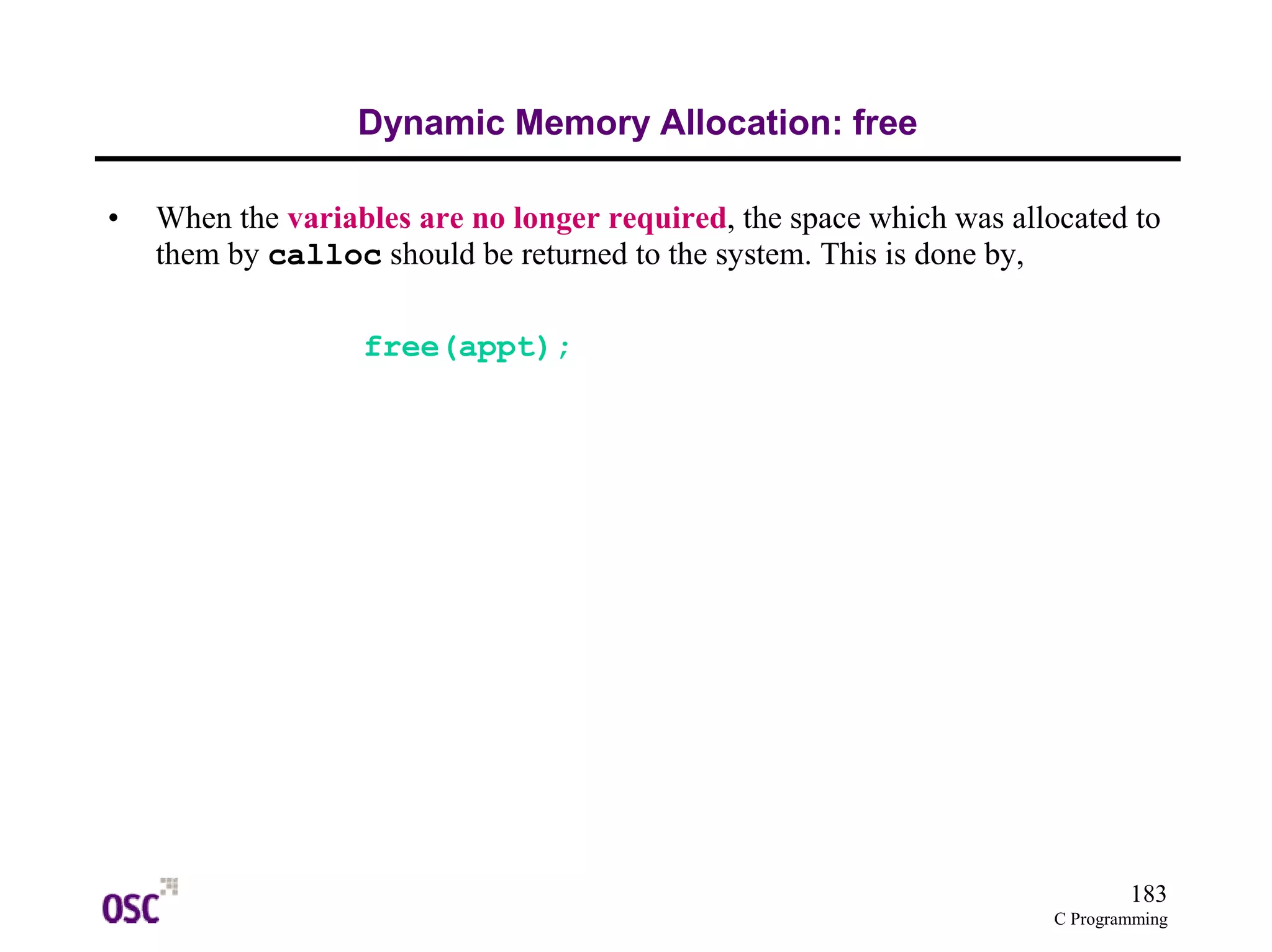 183 
C Programming 
Dynamic Memory Allocation: free 
• When the variables are no longer required, the space which was allocated to 
them by calloc should be returned to the system. This is done by, 
free(appt); 
 