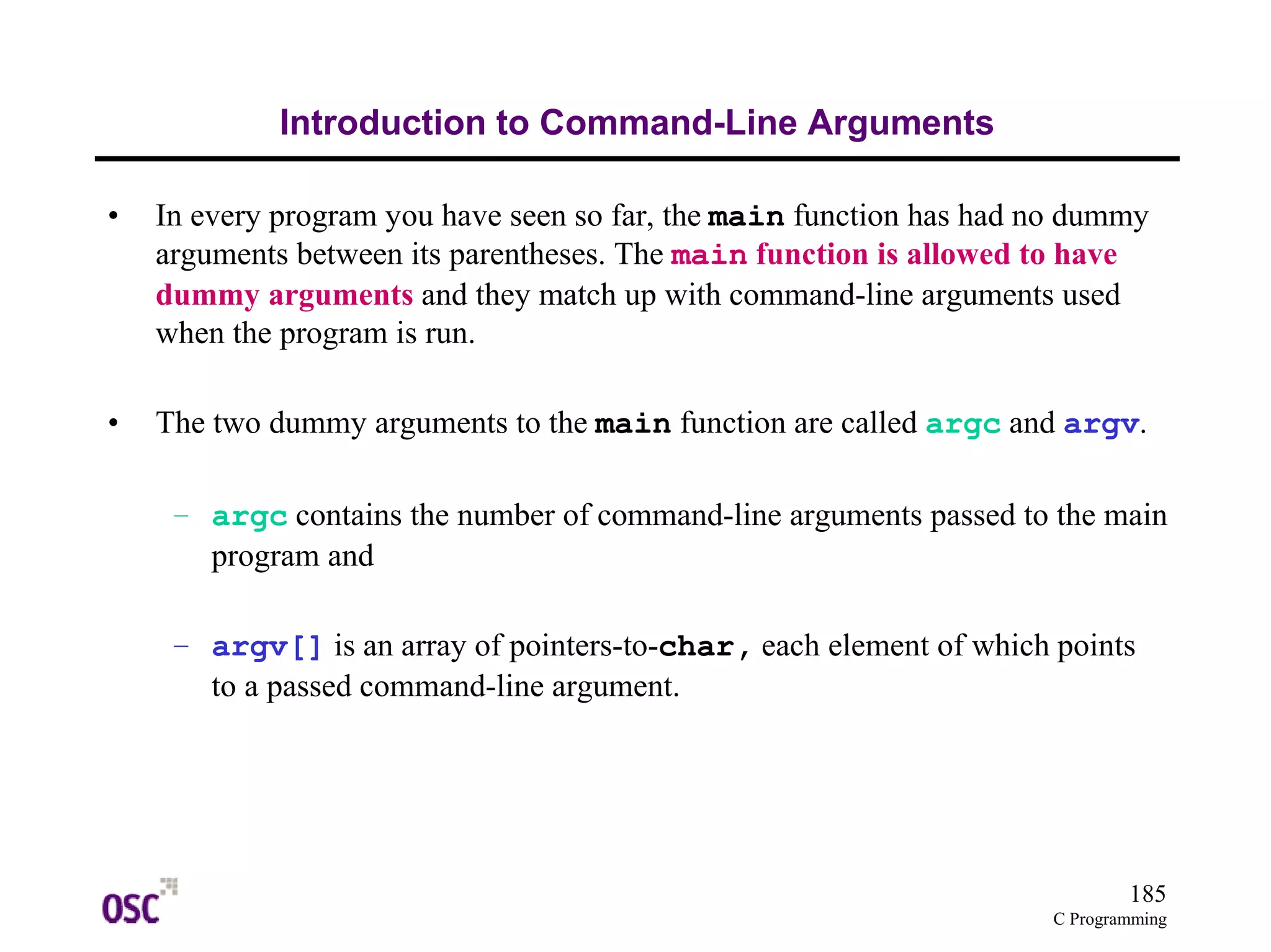 185 
C Programming 
Introduction to Command-Line Arguments 
• In every program you have seen so far, the main function has had no dummy 
arguments between its parentheses. The main function is allowed to have 
dummy arguments and they match up with command-line arguments used 
when the program is run. 
• The two dummy arguments to the main function are called argc and argv. 
– argc contains the number of command-line arguments passed to the main 
program and 
– argv[] is an array of pointers-to-char, each element of which points 
to a passed command-line argument. 
 