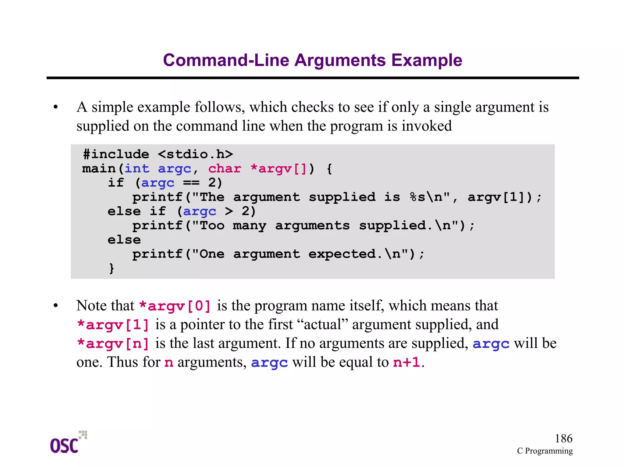186 
printf("The argument supplied is %sn", argv[1]); 
C Programming 
Command-Line Arguments Example 
• A simple example follows, which checks to see if only a single argument is 
supplied on the command line when the program is invoked 
#include <stdio.h> 
main(int argc, char *argv[]) { 
if (argc == 2) 
else if (argc > 2) 
printf("Too many arguments supplied.n"); 
else 
printf("One argument expected.n"); 
} 
• Note that *argv[0] is the program name itself, which means that 
*argv[1] is a pointer to the first “actual” argument supplied, and 
*argv[n] is the last argument. If no arguments are supplied, argc will be 
one. Thus for n arguments, argc will be equal to n+1. 
 