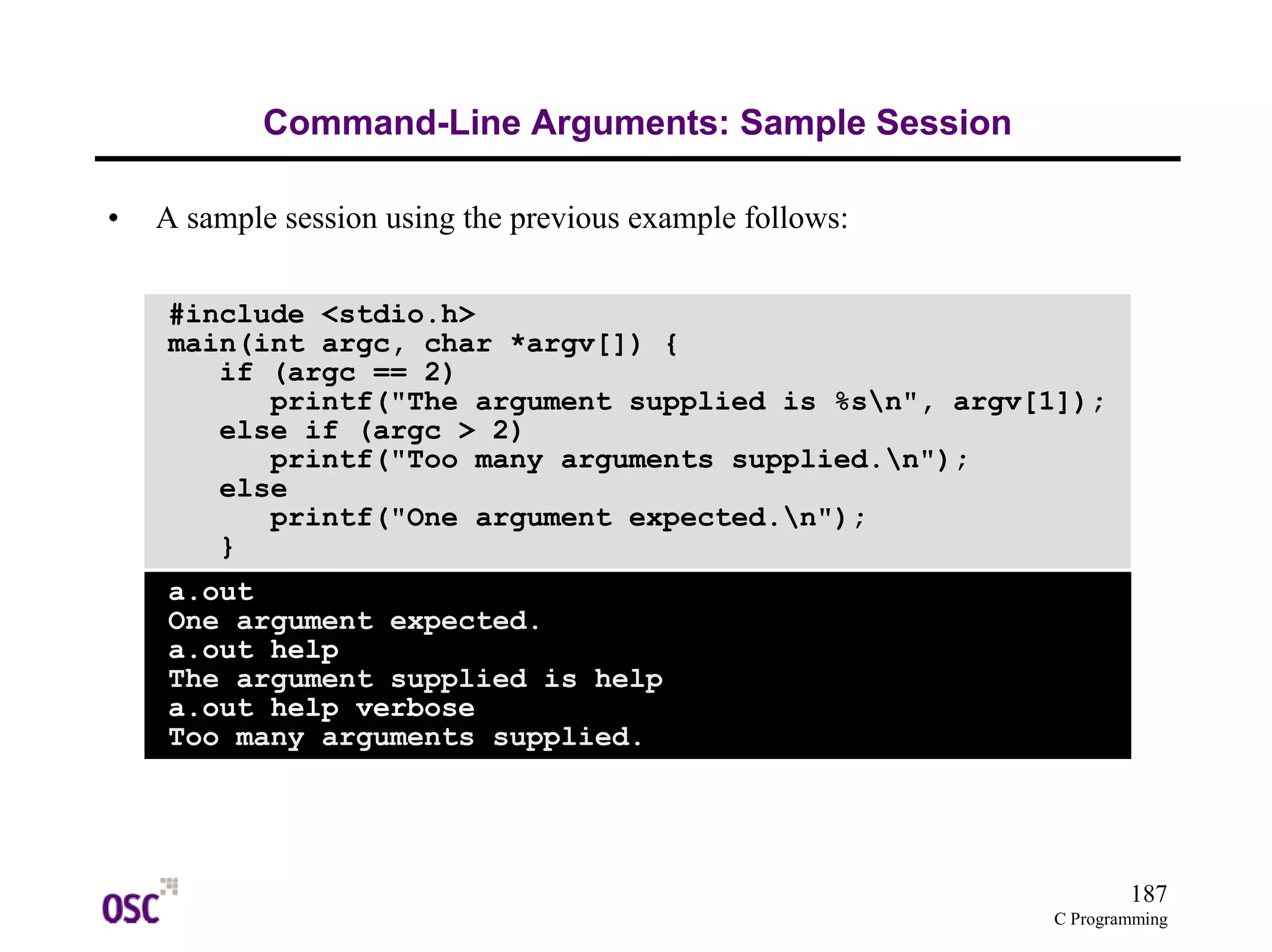 187 
C Programming 
Command-Line Arguments: Sample Session 
• A sample session using the previous example follows: 
#include <stdio.h> 
main(int argc, char *argv[]) { 
if (argc == 2) 
printf("The argument supplied is %sn", argv[1]); 
else if (argc > 2) 
printf("Too many arguments supplied.n"); 
else 
printf("One argument expected.n"); 
} 
a.out 
One argument expected. 
a.out help 
The argument supplied is help 
a.out help verbose 
Too many arguments supplied. 
 