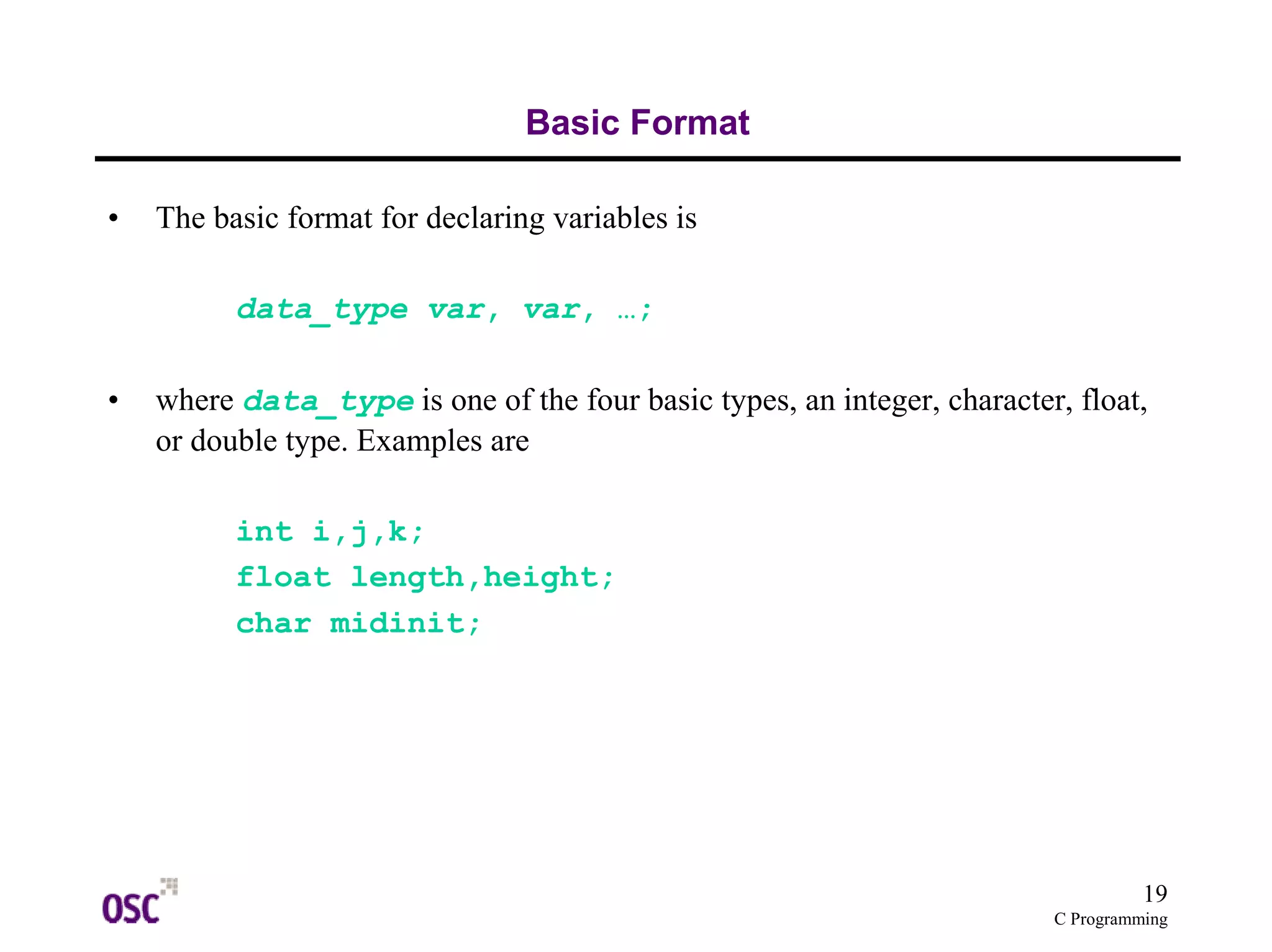 19 
C Programming 
Basic Format 
• The basic format for declaring variables is 
data_type var, var, …; 
• where data_type is one of the four basic types, an integer, character, float, 
or double type. Examples are 
int i,j,k; 
float length,height; 
char midinit; 
 
