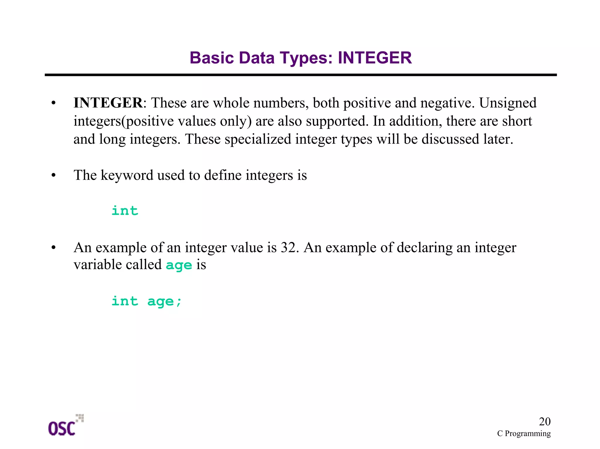 20 
C Programming 
Basic Data Types: INTEGER 
• INTEGER: These are whole numbers, both positive and negative. Unsigned 
integers(positive values only) are also supported. In addition, there are short 
and long integers. These specialized integer types will be discussed later. 
• The keyword used to define integers is 
int 
• An example of an integer value is 32. An example of declaring an integer 
variable called age is 
int age; 
 