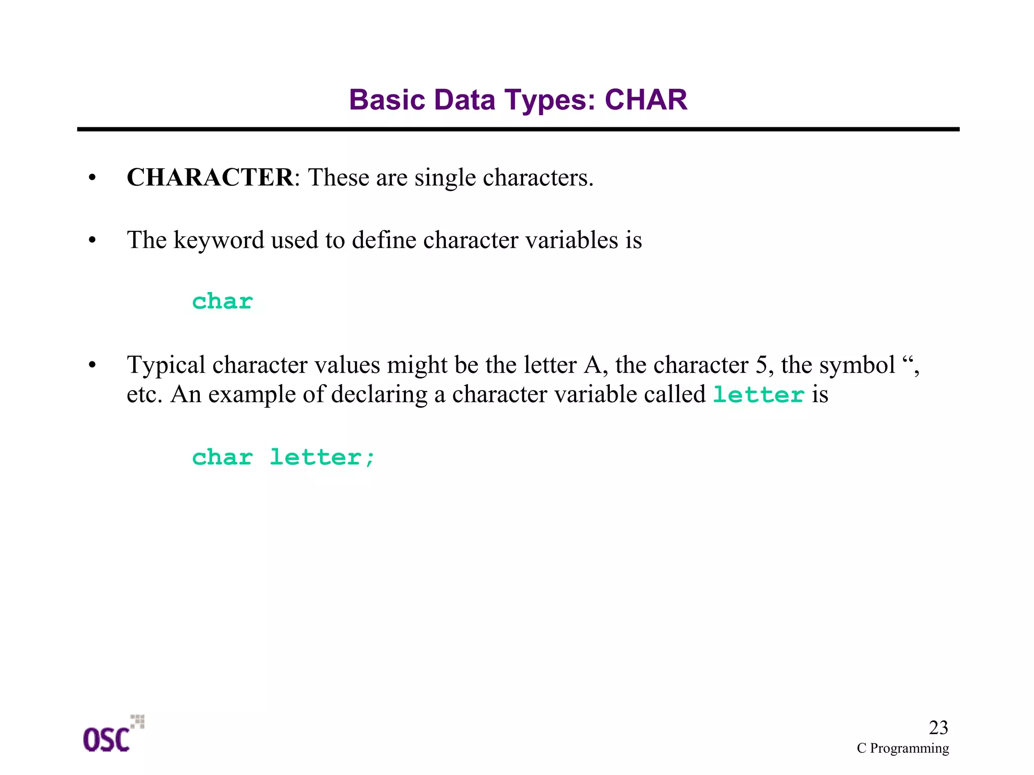 23 
C Programming 
Basic Data Types: CHAR 
• CHARACTER: These are single characters. 
• The keyword used to define character variables is 
char 
• Typical character values might be the letter A, the character 5, the symbol “, 
etc. An example of declaring a character variable called letter is 
char letter; 
 