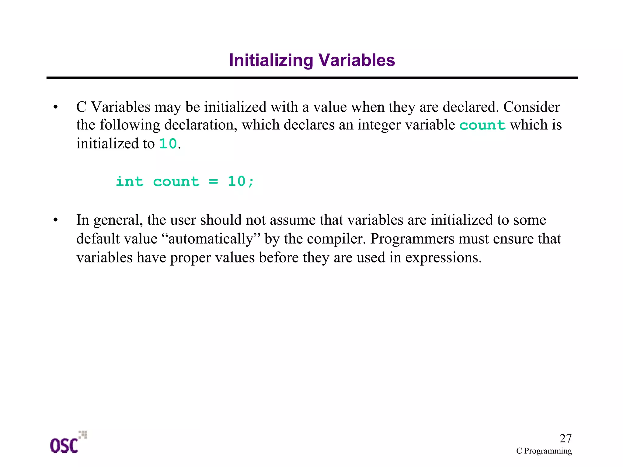 27 
C Programming 
Initializing Variables 
• C Variables may be initialized with a value when they are declared. Consider 
the following declaration, which declares an integer variable count which is 
initialized to 10. 
int count = 10; 
• In general, the user should not assume that variables are initialized to some 
default value “automatically” by the compiler. Programmers must ensure that 
variables have proper values before they are used in expressions. 
 