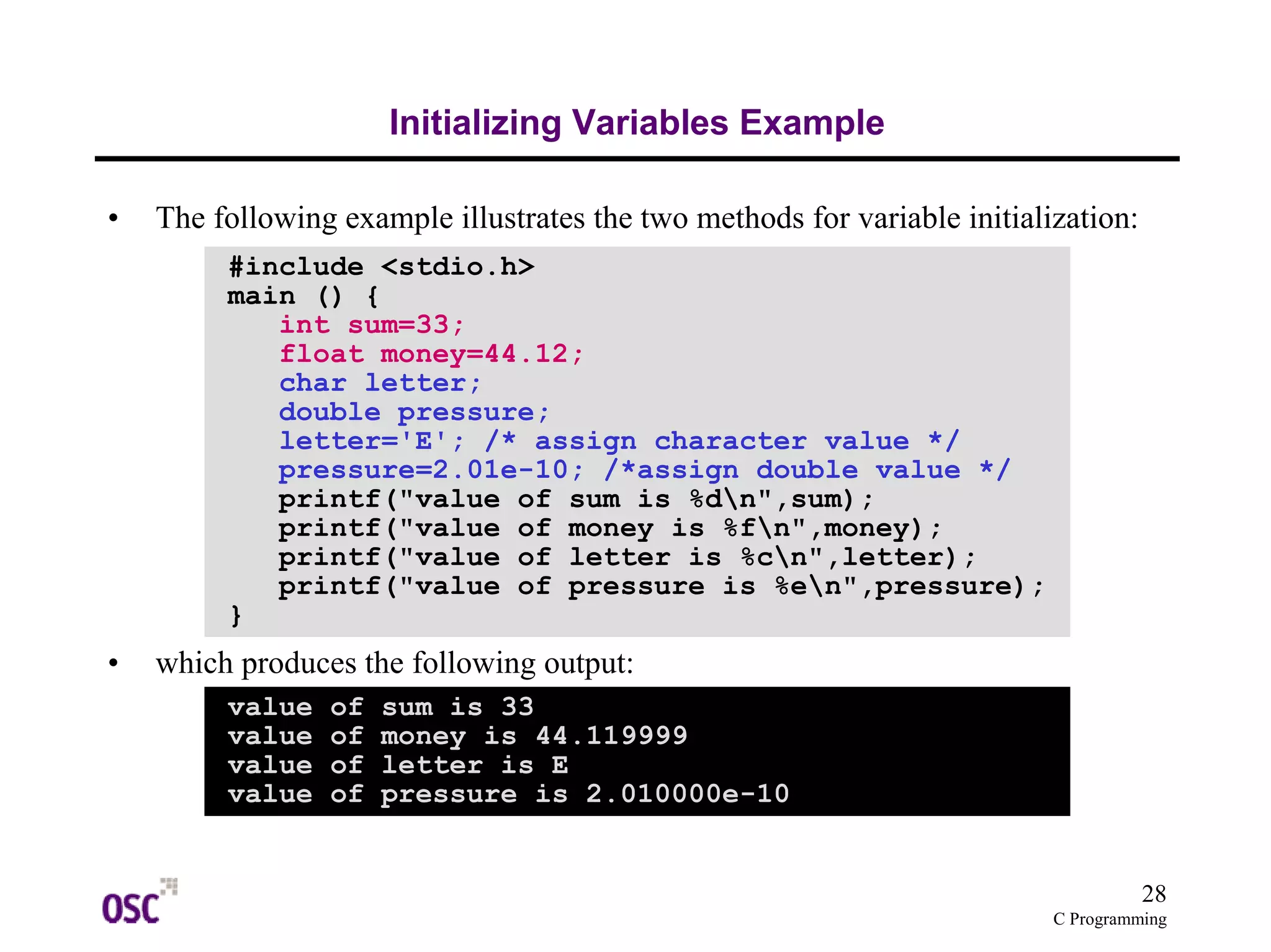 28 
C Programming 
Initializing Variables Example 
• The following example illustrates the two methods for variable initialization: 
#include <stdio.h> 
main () { 
int sum=33; 
float money=44.12; 
char letter; 
double pressure; 
letter='E'; /* assign character value */ 
pressure=2.01e-10; /*assign double value */ 
printf("value of sum is %dn",sum); 
printf("value of money is %fn",money); 
printf("value of letter is %cn",letter); 
printf("value of pressure is %en",pressure); 
} 
• which produces the following output: 
value of sum is 33 
value of money is 44.119999 
value of letter is E 
value of pressure is 2.010000e-10 
 