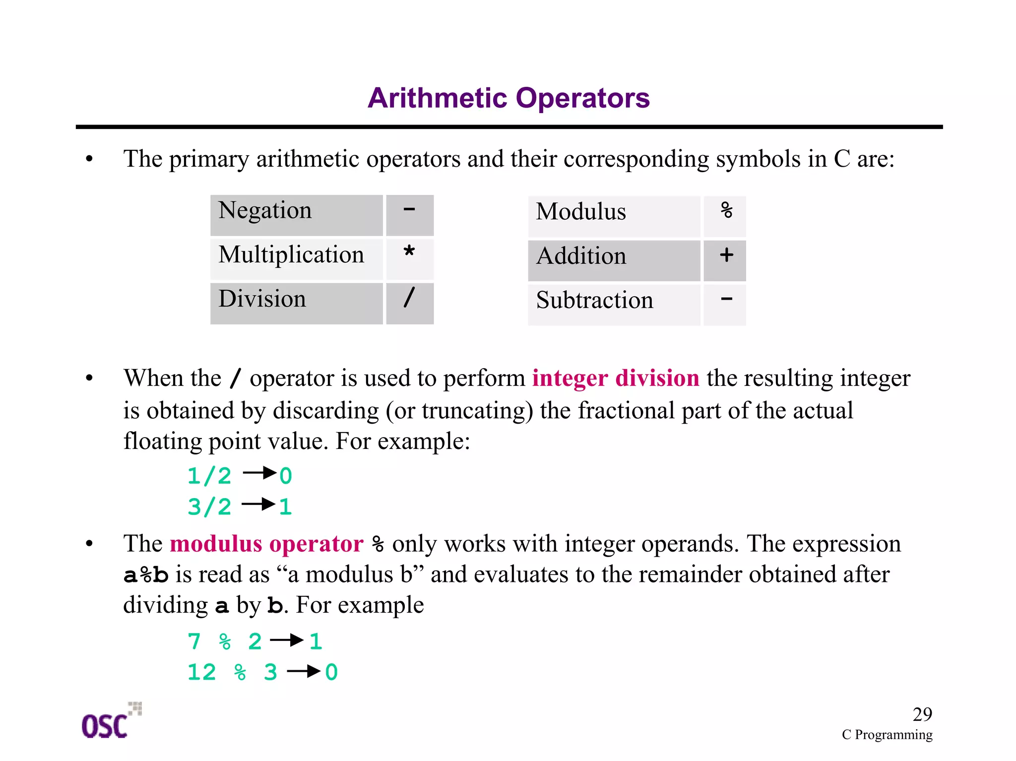 29 
C Programming 
Arithmetic Operators 
• The primary arithmetic operators and their corresponding symbols in C are: 
Negation - 
Multiplication * 
Division / 
• When the / operator is used to perform integer division the resulting integer 
is obtained by discarding (or truncating) the fractional part of the actual 
floating point value. For example: 
1/2 0 
3/2 1 
• The modulus operator % only works with integer operands. The expression 
a%b is read as “a modulus b” and evaluates to the remainder obtained after 
dividing a by b. For example 
7 % 2 1 
12 % 3 0 
Modulus % 
Addition + 
Subtraction - 
 