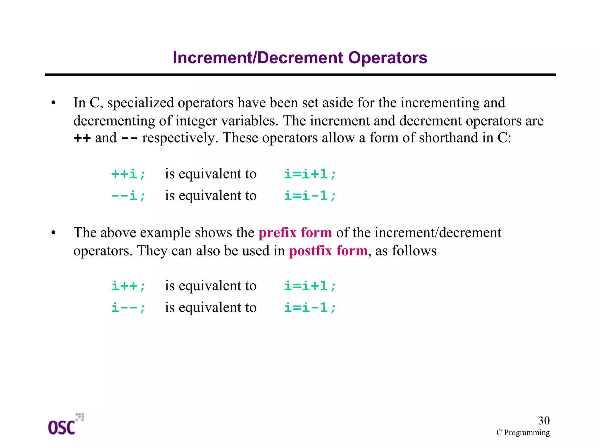 30 
C Programming 
Increment/Decrement Operators 
• In C, specialized operators have been set aside for the incrementing and 
decrementing of integer variables. The increment and decrement operators are 
++ and -- respectively. These operators allow a form of shorthand in C: 
++i; is equivalent to i=i+1; 
--i; is equivalent to i=i-1; 
• The above example shows the prefix form of the increment/decrement 
operators. They can also be used in postfix form, as follows 
i++; is equivalent to i=i+1; 
i--; is equivalent to i=i-1; 
 