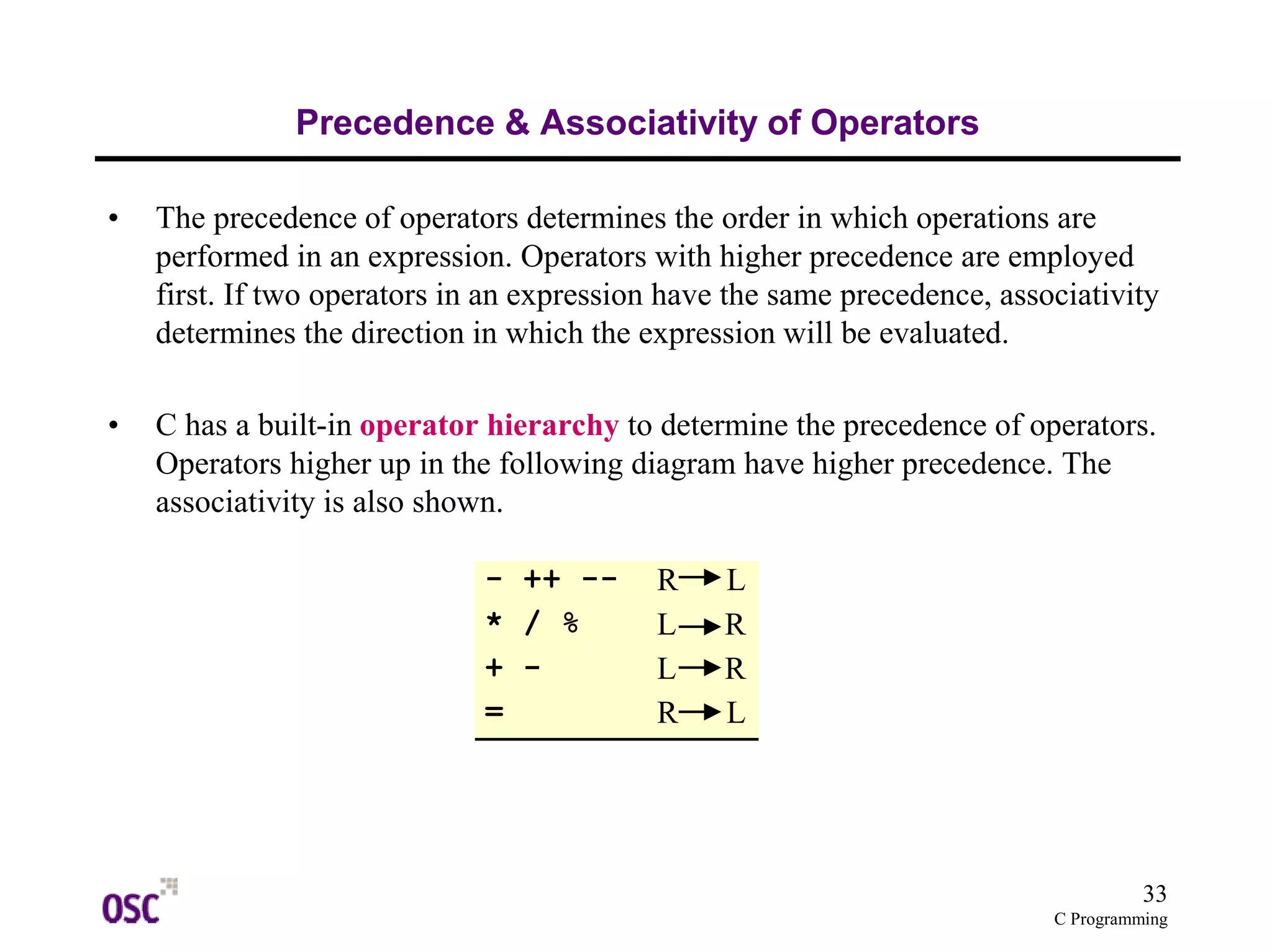 33 
C Programming 
Precedence & Associativity of Operators 
• The precedence of operators determines the order in which operations are 
performed in an expression. Operators with higher precedence are employed 
first. If two operators in an expression have the same precedence, associativity 
determines the direction in which the expression will be evaluated. 
• C has a built-in operator hierarchy to determine the precedence of operators. 
Operators higher up in the following diagram have higher precedence. The 
associativity is also shown. 
- ++ -- R L 
* / % L R 
+ - L R 
= R L 
 