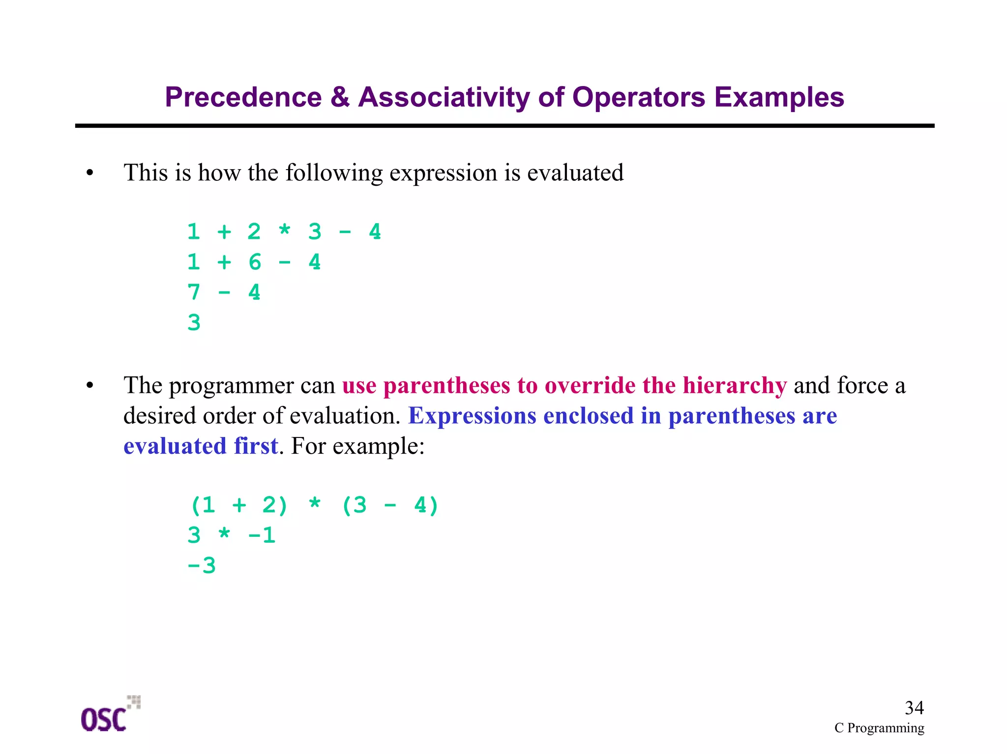 34 
Precedence & Associativity of Operators Examples 
C Programming 
• This is how the following expression is evaluated 
1 + 2 * 3 - 4 
1 + 6 - 4 
7 - 4 
3 
• The programmer can use parentheses to override the hierarchy and force a 
desired order of evaluation. Expressions enclosed in parentheses are 
evaluated first. For example: 
(1 + 2) * (3 - 4) 
3 * -1 
-3 
 