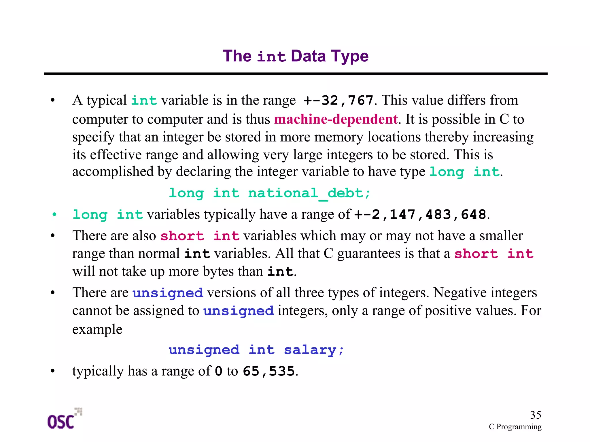 35 
C Programming 
The int Data Type 
• A typical int variable is in the range +-32,767. This value differs from 
computer to computer and is thus machine-dependent. It is possible in C to 
specify that an integer be stored in more memory locations thereby increasing 
its effective range and allowing very large integers to be stored. This is 
accomplished by declaring the integer variable to have type long int. 
long int national_debt; 
• long int variables typically have a range of +-2,147,483,648. 
• There are also short int variables which may or may not have a smaller 
range than normal int variables. All that C guarantees is that a short int 
will not take up more bytes than int. 
• There are unsigned versions of all three types of integers. Negative integers 
cannot be assigned to unsigned integers, only a range of positive values. For 
example 
unsigned int salary; 
• typically has a range of 0 to 65,535. 
 