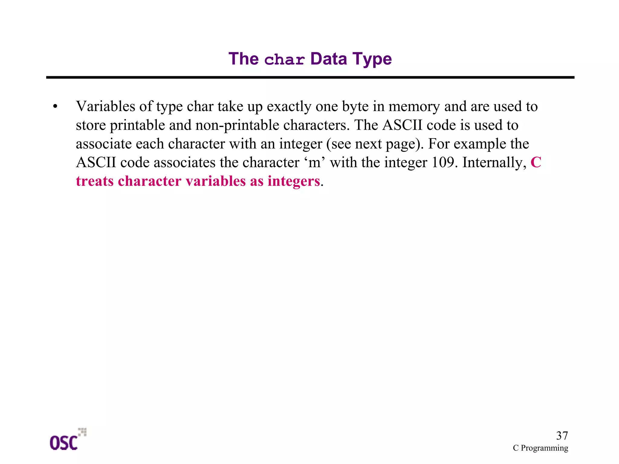 37 
C Programming 
The char Data Type 
• Variables of type char take up exactly one byte in memory and are used to 
store printable and non-printable characters. The ASCII code is used to 
associate each character with an integer (see next page). For example the 
ASCII code associates the character ‘m’ with the integer 109. Internally, C 
treats character variables as integers. 
 