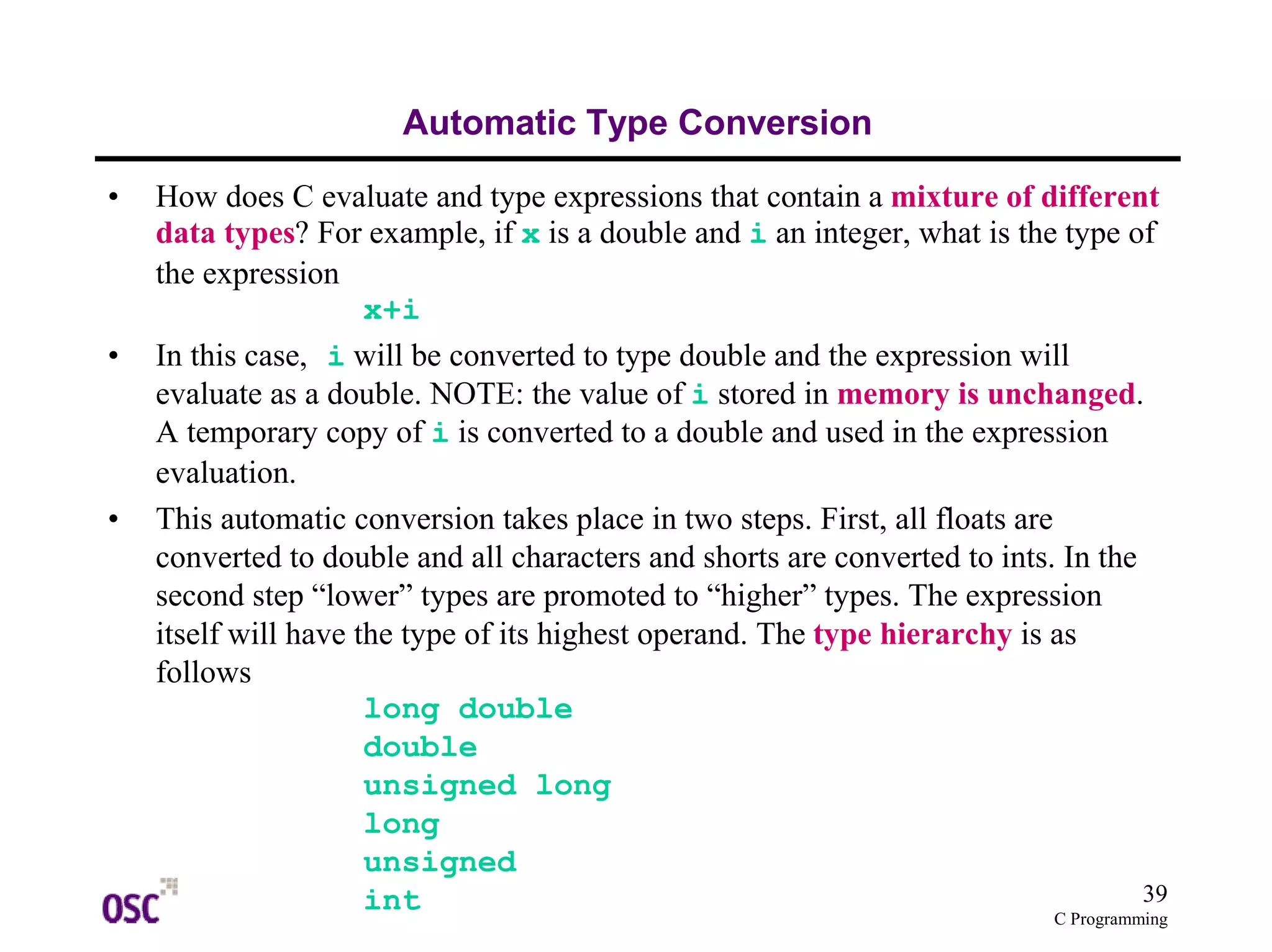 39 
C Programming 
Automatic Type Conversion 
• How does C evaluate and type expressions that contain a mixture of different 
data types? For example, if x is a double and i an integer, what is the type of 
the expression 
x+i 
• In this case, i will be converted to type double and the expression will 
evaluate as a double. NOTE: the value of i stored in memory is unchanged. 
A temporary copy of i is converted to a double and used in the expression 
evaluation. 
• This automatic conversion takes place in two steps. First, all floats are 
converted to double and all characters and shorts are converted to ints. In the 
second step “lower” types are promoted to “higher” types. The expression 
itself will have the type of its highest operand. The type hierarchy is as 
follows 
long double 
double 
unsigned long 
long 
unsigned 
int 
 