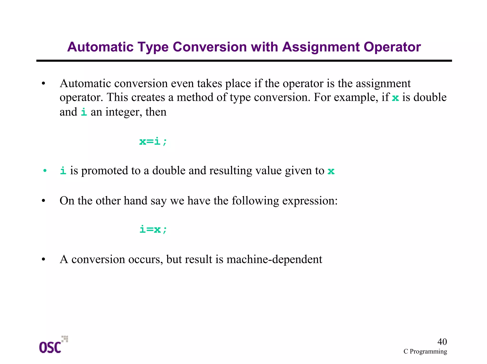 operator. This creates a method of type conversion. For example, if x is double 
and i an integer, then 
40 
Automatic Type Conversion with Assignment Operator 
• Automatic conversion even takes place if the operator is the assignment 
C Programming 
x=i; 
• i is promoted to a double and resulting value given to x 
• On the other hand say we have the following expression: 
i=x; 
• A conversion occurs, but result is machine-dependent 
 