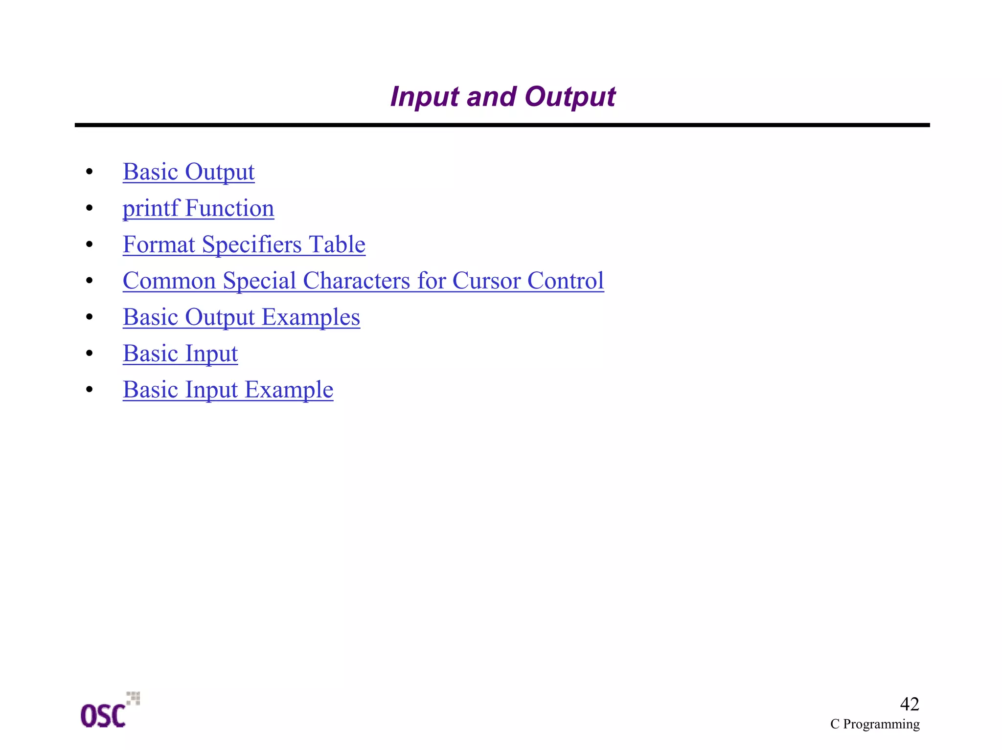 42 
C Programming 
Input and Output 
• Basic Output 
• printf Function 
• Format Specifiers Table 
• Common Special Characters for Cursor Control 
• Basic Output Examples 
• Basic Input 
• Basic Input Example 
 