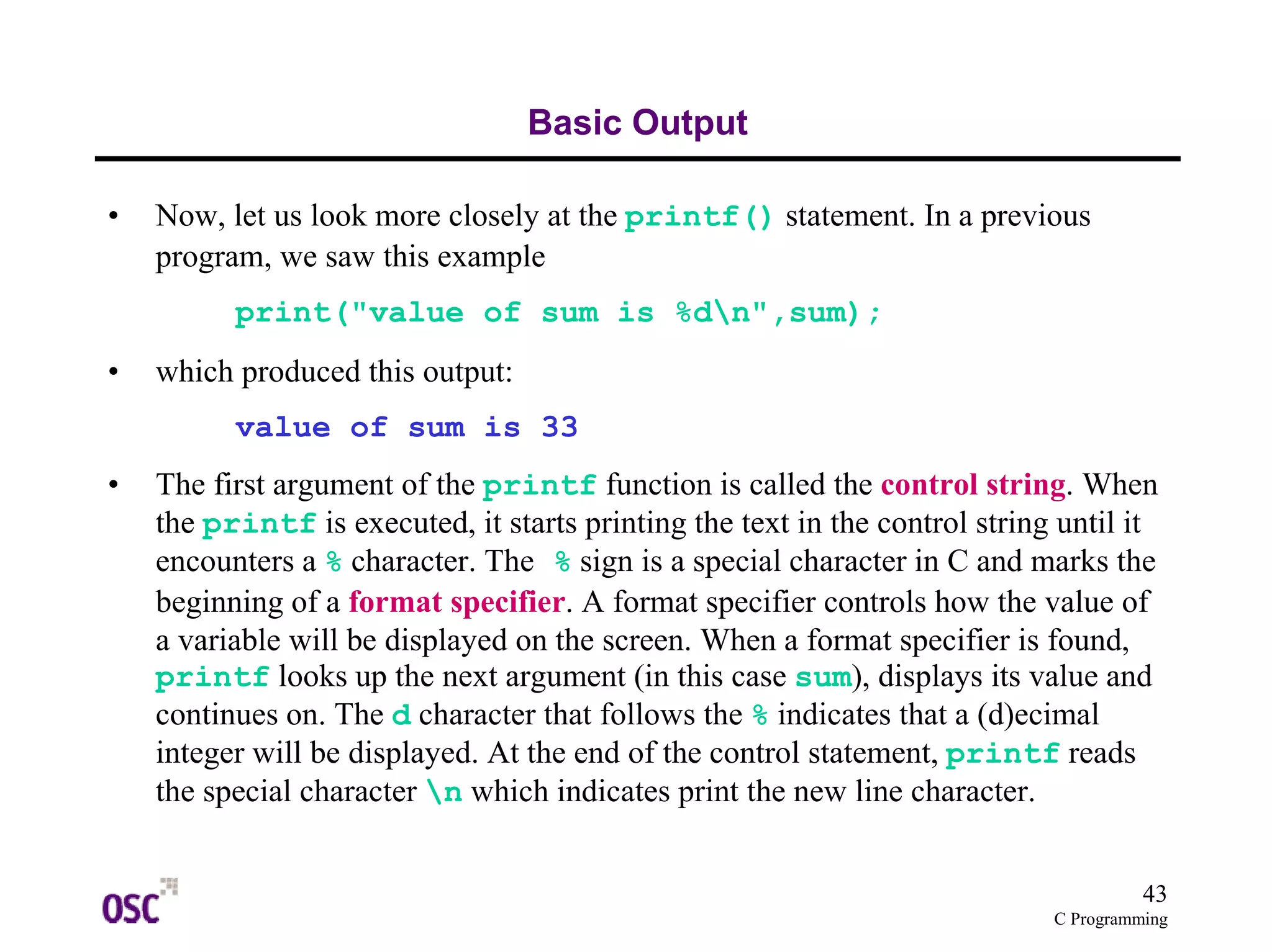 43 
C Programming 
Basic Output 
• Now, let us look more closely at the printf() statement. In a previous 
program, we saw this example 
print("value of sum is %dn",sum); 
• which produced this output: 
value of sum is 33 
• The first argument of the printf function is called the control string. When 
the printf is executed, it starts printing the text in the control string until it 
encounters a % character. The % sign is a special character in C and marks the 
beginning of a format specifier. A format specifier controls how the value of 
a variable will be displayed on the screen. When a format specifier is found, 
printf looks up the next argument (in this case sum), displays its value and 
continues on. The d character that follows the % indicates that a (d)ecimal 
integer will be displayed. At the end of the control statement, printf reads 
the special character n which indicates print the new line character. 
 