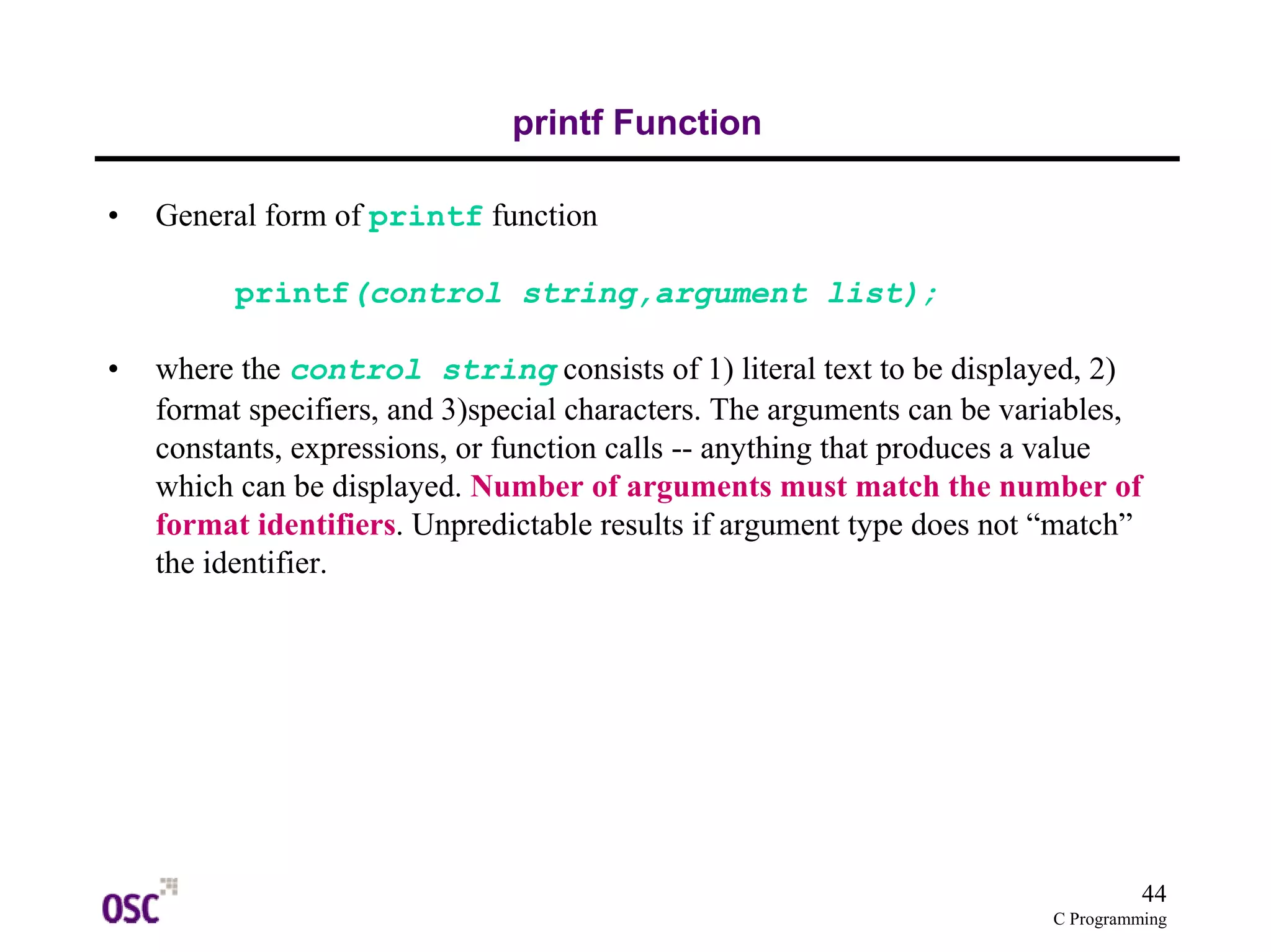 44 
C Programming 
printf Function 
• General form of printf function 
printf(control string,argument list); 
• where the control string consists of 1) literal text to be displayed, 2) 
format specifiers, and 3)special characters. The arguments can be variables, 
constants, expressions, or function calls -- anything that produces a value 
which can be displayed. Number of arguments must match the number of 
format identifiers. Unpredictable results if argument type does not “match” 
the identifier. 
 