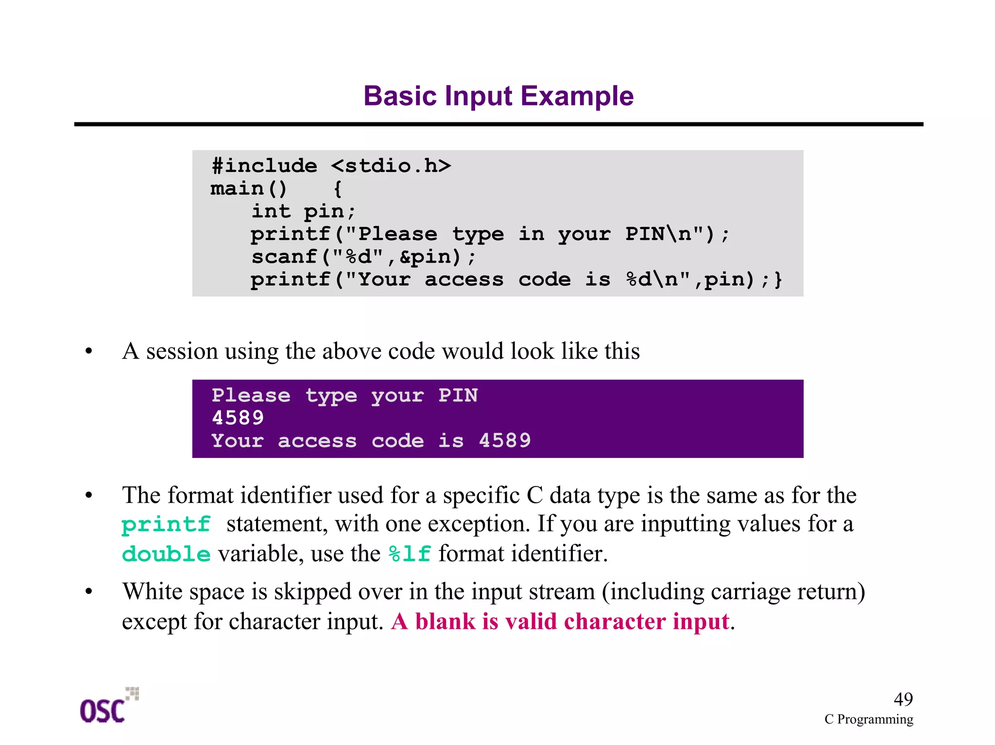 49 
C Programming 
Basic Input Example 
#include <stdio.h> 
main() { 
int pin; 
printf("Please type in your PINn"); 
scanf("%d",&pin); 
printf("Your access code is %dn",pin);} 
• A session using the above code would look like this 
Please type your PIN 
4589 
Your access code is 4589 
• The format identifier used for a specific C data type is the same as for the 
printf statement, with one exception. If you are inputting values for a 
double variable, use the %lf format identifier. 
• White space is skipped over in the input stream (including carriage return) 
except for character input. A blank is valid character input. 
 