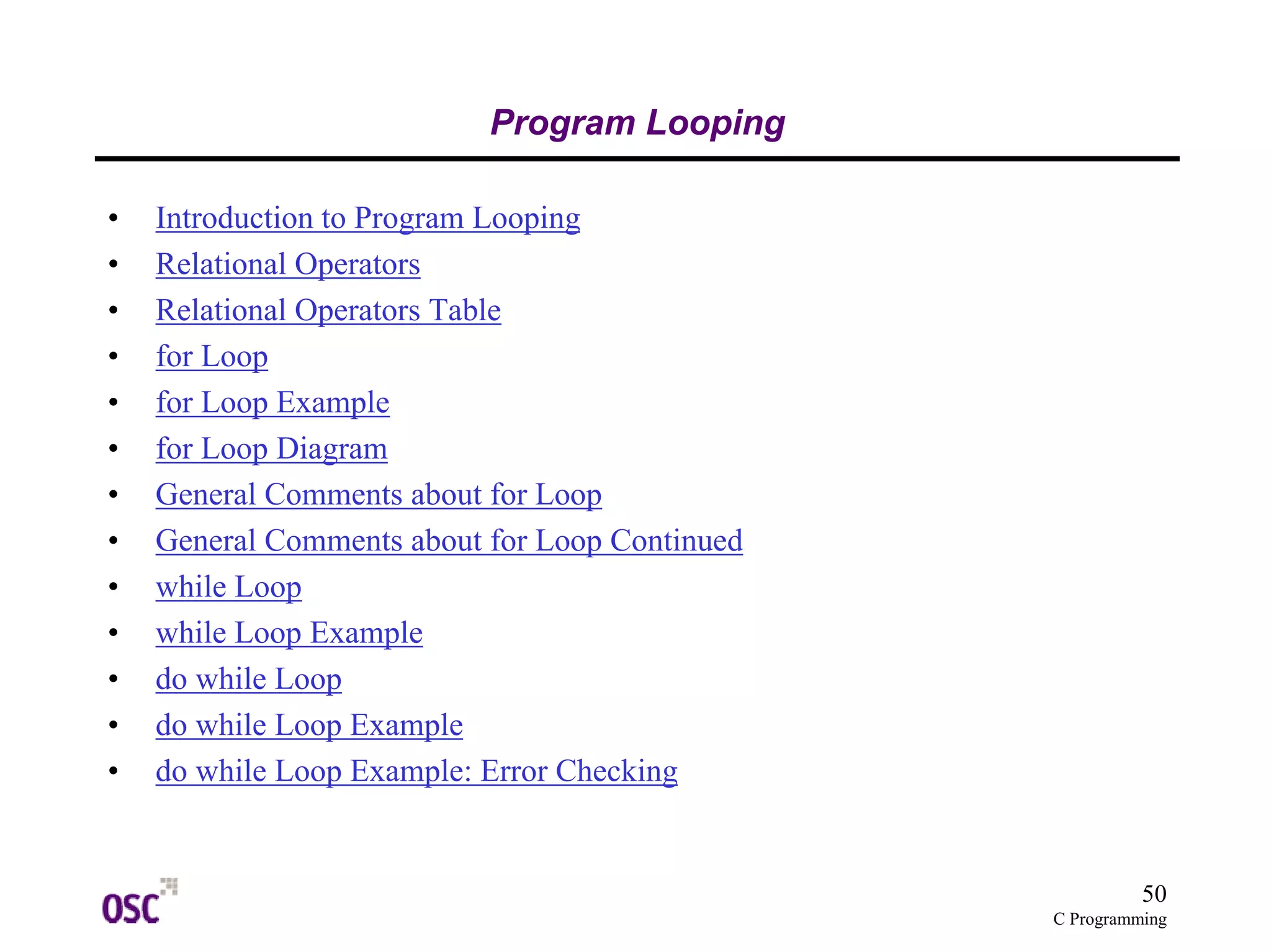 50 
C Programming 
Program Looping 
• Introduction to Program Looping 
• Relational Operators 
• Relational Operators Table 
• for Loop 
• for Loop Example 
• for Loop Diagram 
• General Comments about for Loop 
• General Comments about for Loop Continued 
• while Loop 
• while Loop Example 
• do while Loop 
• do while Loop Example 
• do while Loop Example: Error Checking 
 