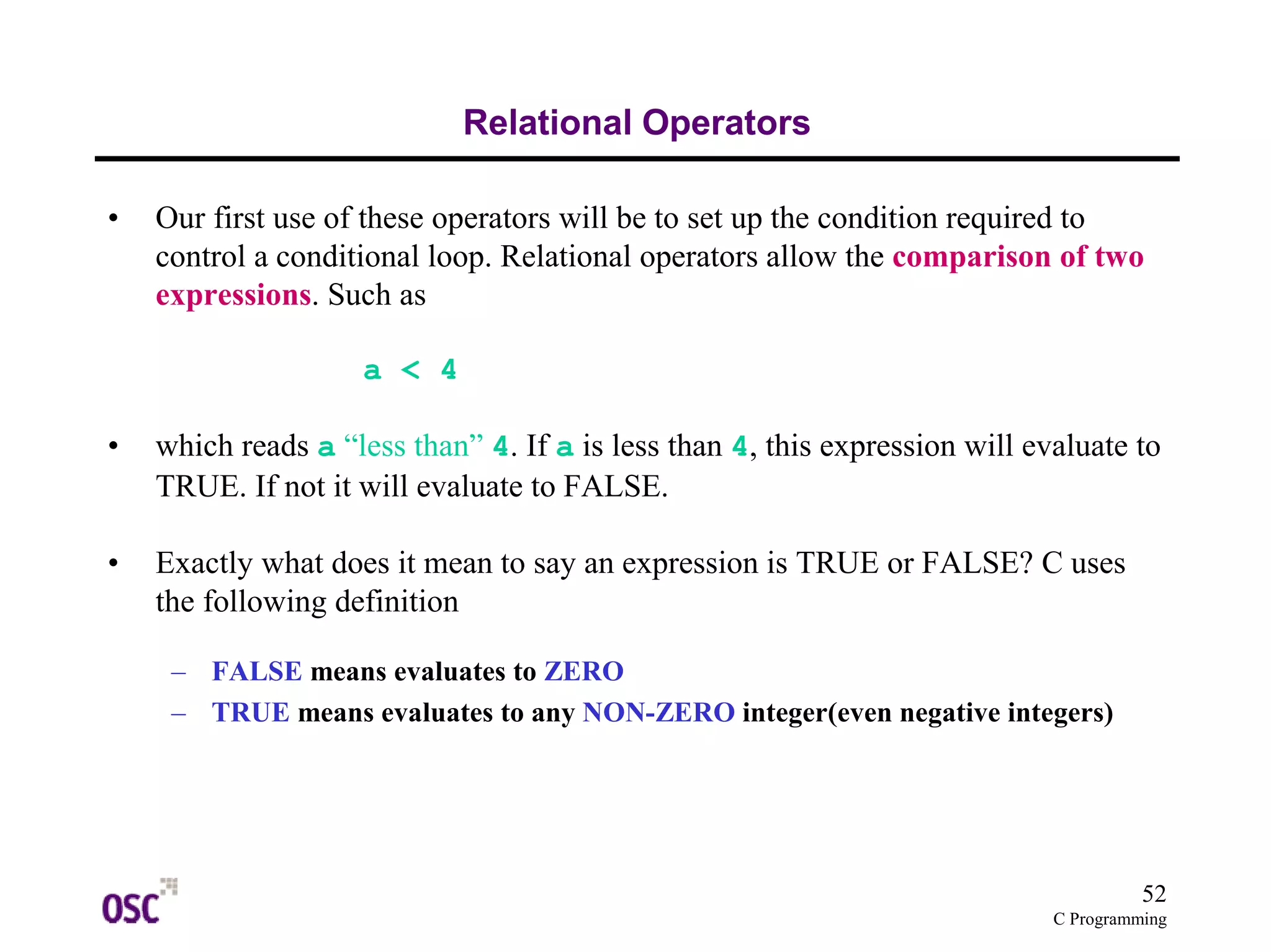 52 
C Programming 
Relational Operators 
• Our first use of these operators will be to set up the condition required to 
control a conditional loop. Relational operators allow the comparison of two 
expressions. Such as 
a < 4 
• which reads a “less than” 4. If a is less than 4, this expression will evaluate to 
TRUE. If not it will evaluate to FALSE. 
• Exactly what does it mean to say an expression is TRUE or FALSE? C uses 
the following definition 
– FALSE means evaluates to ZERO 
– TRUE means evaluates to any NON-ZERO integer(even negative integers) 
 